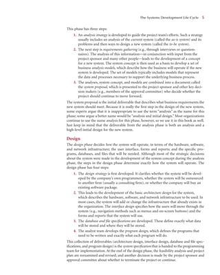 This phase has three steps:
1. An analysis strategy is developed to guide the project team’s efforts. Such a strategy
usually includes an analysis of the current system (called the as-is system) and its
problems and then ways to design a new system (called the to-be system).
2. The next step is requirements gathering (e.g., through interviews or question-
naires). The analysis of this information—in conjunction with input from the
project sponsor and many other people—leads to the development of a concept
for a new system. The system concept is then used as a basis to develop a set of
business analysis models, which describe how the business will operate if the new
system is developed. The set of models typically includes models that represent
the data and processes necessary to support the underlying business process.
3. The analyses, system concept, and models are combined into a document called
the system proposal, which is presented to the project sponsor and other key deci-
sion makers (e.g., members of the approval committee) who decide whether the
project should continue to move forward.
The system proposal is the initial deliverable that describes what business requirements the
new system should meet. Because it is really the ﬁrst step in the design of the new system,
some experts argue that it is inappropriate to use the term “analysis” as the name for this
phase; some argue a better name would be “analysis and initial design.” Most organizations
continue to use the name analysis for this phase, however, so we use it in this book as well.
Just keep in mind that the deliverable from the analysis phase is both an analysis and a
high-level initial design for the new system.
Design
The design phase decides how the system will operate, in terms of the hardware, software,
and network infrastructure; the user interface, forms and reports; and the speciﬁc pro-
grams, databases, and ﬁles that will be needed. Although most of the strategic decisions
about the system were made in the development of the system concept during the analysis
phase, the steps in the design phase determine exactly how the system will operate. The
design phase has four steps:
1. The design strategy is ﬁrst developed. It clariﬁes whether the system will be devel-
oped by the company’s own programmers, whether the system will be outsourced
to another ﬁrm (usually a consulting ﬁrm), or whether the company will buy an
existing software package.
2. This leads to the development of the basic architecture design for the system,
which describes the hardware, software, and network infrastructure to be used. In
most cases, the system will add or change the infrastructure that already exists in
the organization. The interface design speciﬁes how the users will move through the
system (e.g., navigation methods such as menus and on-screen buttons) and the
forms and reports that the system will use.
3. The database and ﬁle speciﬁcations are developed. These deﬁne exactly what data
will be stored and where they will be stored.
4. The analyst team develops the program design, which deﬁnes the programs that
need to be written and exactly what each program will do.
This collection of deliverables (architecture design, interface design, database and ﬁle spec-
iﬁcations, and program design) is the system speciﬁcation that is handed to the programming
team for implementation. At the end of the design phase, the feasibility analysis and project
plan are reexamined and revised, and another decision is made by the project sponsor and
approval committee about whether to terminate the project or continue.
The Systems Development Life Cycle 5
 