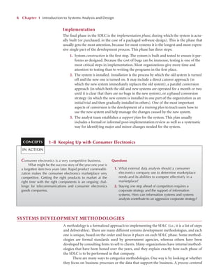 Implementation
The ﬁnal phase in the SDLC is the implementation phase, during which the system is actu-
ally built (or purchased, in the case of a packaged software design). This is the phase that
usually gets the most attention, because for most systems it is the longest and most expen-
sive single part of the development process. This phase has three steps:
1. System construction is the ﬁrst step. The system is built and tested to ensure it per-
forms as designed. Because the cost of bugs can be immense, testing is one of the
most critical steps in implementation. Most organizations give more time and
attention to testing than to writing the programs in the ﬁrst place.
2. The system is installed. Installation is the process by which the old system is turned
off and the new one is turned on. It may include a direct cutover approach (in
which the new system immediately replaces the old system), a parallel conversion
approach (in which both the old and new systems are operated for a month or two
until it is clear that there are no bugs in the new system), or a phased conversion
strategy (in which the new system is installed in one part of the organization as an
initial trial and then gradually installed in others). One of the most important
aspects of conversion is the development of a training plan to teach users how to
use the new system and help manage the changes caused by the new system.
3. The analyst team establishes a support plan for the system. This plan usually
includes a formal or informal post-implementation review as well as a systematic
way for identifying major and minor changes needed for the system.
6 Chapter 1 Introduction to Systems Analysis and Design
Consumer electronics is a very competitive business.
What might be the success story of the year one year is
a forgotten item two years later. Rapid product commoditi-
zation makes the consumer electronics marketplace very
competitive. Getting the right products to market at the
right time with the right components is an ongoing chal-
lenge for telecommunications and consumer electronics
goods companies.
Questions
1. What external data analysis should a consumer
electronics company use to determine marketplace
needs and its abilities to compete effectively in a
marketplace?
2. Staying one step ahead of competitors requires a
corporate strategy and the support of information
systems. How can information systems and systems
analysts contribute to an aggressive corporate strategy?
1–B Keeping Up with Consumer Electronics
CONCEPTS
IN ACTION
SYSTEMS DEVELOPMENT METHODOLOGIES
A methodology is a formalized approach to implementing the SDLC (i.e., it is a list of steps
and deliverables). There are many different systems development methodologies, and each
one is unique, based on the order and focus it places on each SDLC phase. Some method-
ologies are formal standards used by government agencies, whereas others have been
developed by consulting ﬁrms to sell to clients. Many organizations have internal method-
ologies that have been honed over the years, and they explain exactly how each phase of
the SDLC is to be performed in that company.
There are many ways to categorize methodologies. One way is by looking at whether
they focus on business processes or the data that support the business. A process-centered
 