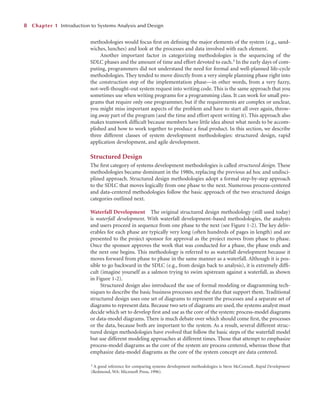 methodologies would focus ﬁrst on deﬁning the major elements of the system (e.g., sand-
wiches, lunches) and look at the processes and data involved with each element.
Another important factor in categorizing methodologies is the sequencing of the
SDLC phases and the amount of time and effort devoted to each.3 In the early days of com-
puting, programmers did not understand the need for formal and well-planned life-cycle
methodologies. They tended to move directly from a very simple planning phase right into
the construction step of the implementation phase—in other words, from a very fuzzy,
not-well-thought-out system request into writing code. This is the same approach that you
sometimes use when writing programs for a programming class. It can work for small pro-
grams that require only one programmer, but if the requirements are complex or unclear,
you might miss important aspects of the problem and have to start all over again, throw-
ing away part of the program (and the time and effort spent writing it). This approach also
makes teamwork difﬁcult because members have little idea about what needs to be accom-
plished and how to work together to produce a ﬁnal product. In this section, we describe
three different classes of system development methodologies: structured design, rapid
application development, and agile development.
Structured Design
The ﬁrst category of systems development methodologies is called structured design. These
methodologies became dominant in the 1980s, replacing the previous ad hoc and undisci-
plined approach. Structured design methodologies adopt a formal step-by-step approach
to the SDLC that moves logically from one phase to the next. Numerous process-centered
and data-centered methodologies follow the basic approach of the two structured design
categories outlined next.
Waterfall Development The original structured design methodology (still used today)
is waterfall development. With waterfall development–based methodologies, the analysts
and users proceed in sequence from one phase to the next (see Figure 1-2). The key deliv-
erables for each phase are typically very long (often hundreds of pages in length) and are
presented to the project sponsor for approval as the project moves from phase to phase.
Once the sponsor approves the work that was conducted for a phase, the phase ends and
the next one begins. This methodology is referred to as waterfall development because it
moves forward from phase to phase in the same manner as a waterfall. Although it is pos-
sible to go backward in the SDLC (e.g., from design back to analysis), it is extremely difﬁ-
cult (imagine yourself as a salmon trying to swim upstream against a waterfall, as shown
in Figure 1-2).
Structured design also introduced the use of formal modeling or diagramming tech-
niques to describe the basic business processes and the data that support them. Traditional
structured design uses one set of diagrams to represent the processes and a separate set of
diagrams to represent data. Because two sets of diagrams are used, the systems analyst must
decide which set to develop ﬁrst and use as the core of the system: process-model diagrams
or data-model diagrams. There is much debate over which should come ﬁrst, the processes
or the data, because both are important to the system. As a result, several different struc-
tured design methodologies have evolved that follow the basic steps of the waterfall model
but use different modeling approaches at different times. Those that attempt to emphasize
process-model diagrams as the core of the system are process centered, whereas those that
emphasize data-model diagrams as the core of the system concept are data centered.
8 Chapter 1 Introduction to Systems Analysis and Design
3 A good reference for comparing systems development methodologies is Steve McConnell, Rapid Development
(Redmond, WA: Microsoft Press, 1996).
 