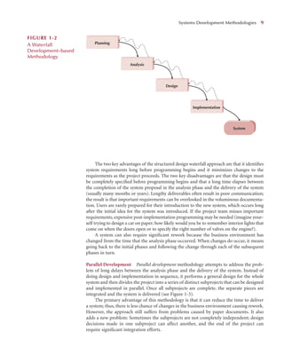 The two key advantages of the structured design waterfall approach are that it identiﬁes
system requirements long before programming begins and it minimizes changes to the
requirements as the project proceeds. The two key disadvantages are that the design must
be completely speciﬁed before programming begins and that a long time elapses between
the completion of the system proposal in the analysis phase and the delivery of the system
(usually many months or years). Lengthy deliverables often result in poor communication;
the result is that important requirements can be overlooked in the voluminous documenta-
tion. Users are rarely prepared for their introduction to the new system, which occurs long
after the initial idea for the system was introduced. If the project team misses important
requirements, expensive post-implementation programming may be needed (imagine your-
self trying to design a car on paper; how likely would you be to remember interior lights that
come on when the doors open or to specify the right number of valves on the engine?).
A system can also require signiﬁcant rework because the business environment has
changed from the time that the analysis phase occurred. When changes do occur, it means
going back to the initial phases and following the change through each of the subsequent
phases in turn.
Parallel Development Parallel development methodology attempts to address the prob-
lem of long delays between the analysis phase and the delivery of the system. Instead of
doing design and implementation in sequence, it performs a general design for the whole
system and then divides the project into a series of distinct subprojects that can be designed
and implemented in parallel. Once all subprojects are complete, the separate pieces are
integrated and the system is delivered (see Figure 1-3).
The primary advantage of this methodology is that it can reduce the time to deliver
a system; thus, there is less chance of changes in the business environment causing rework.
However, the approach still suffers from problems caused by paper documents. It also
adds a new problem: Sometimes the subprojects are not completely independent; design
decisions made in one subproject can affect another, and the end of the project can
require signiﬁcant integration efforts.
Systems Development Methodologies 9
System
Planning
Analysis
Design
Implementation
FIGURE 1-2
A Waterfall
Development–based
Methodology
 