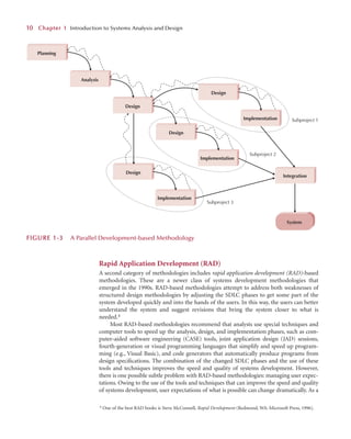 Rapid Application Development (RAD)
A second category of methodologies includes rapid application development (RAD)-based
methodologies. These are a newer class of systems development methodologies that
emerged in the 1990s. RAD-based methodologies attempt to address both weaknesses of
structured design methodologies by adjusting the SDLC phases to get some part of the
system developed quickly and into the hands of the users. In this way, the users can better
understand the system and suggest revisions that bring the system closer to what is
needed.4
Most RAD-based methodologies recommend that analysts use special techniques and
computer tools to speed up the analysis, design, and implementation phases, such as com-
puter-aided software engineering (CASE) tools, joint application design (JAD) sessions,
fourth-generation or visual programming languages that simplify and speed up program-
ming (e.g., Visual Basic), and code generators that automatically produce programs from
design speciﬁcations. The combination of the changed SDLC phases and the use of these
tools and techniques improves the speed and quality of systems development. However,
there is one possible subtle problem with RAD-based methodologies: managing user expec-
tations. Owing to the use of the tools and techniques that can improve the speed and quality
of systems development, user expectations of what is possible can change dramatically. As a
1
10
0 C
Chapter 1
1 Introduction to Systems Analysis and Design
4 One of the best RAD books is Steve McConnell, Rapid Development (Redmond, WA: Microsoft Press, 1996).
System
Planning
Analysis
Design
Implementation
Design
Integration
Implementation
Design
Implementation
Design
Subproject 2
Subproject 1
Subproject 3
F
FIGURE 1
1-3 A Parallel Development-based Methodology
 