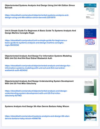 Objectoriented Systems Analysis And Design Using Uml 4th Edition Simon
Bennett
https://ebookbell.com/product/objectoriented-systems-analysis-and-
design-using-uml-4th-edition-simon-bennett-23610970
Uml A Simple Guide For Beginners A Basic Guide To Systems Analysis And
Design Martins Consiglio Regis
https://ebookbell.com/product/uml-a-simple-guide-for-beginners-a-
basic-guide-to-systems-analysis-and-design-martins-consiglio-
regis-58430342
Objectoriented Analysis And Design For Information Systems Modeling
With Uml Ocl And Ifml Raul Sidnei Wazlawick Auth
https://ebookbell.com/product/objectoriented-analysis-and-design-for-
information-systems-modeling-with-uml-ocl-and-ifml-raul-sidnei-
wazlawick-auth-4634242
Objectoriented Analysis And Design Understanding System Development
With Uml 20 First Mike Odocherty
https://ebookbell.com/product/objectoriented-analysis-and-design-
understanding-system-development-with-uml-20-first-mike-
odocherty-927962
Systems Analysis And Design 5th Alan Dennis Barbara Haley Wixom
https://ebookbell.com/product/systems-analysis-and-design-5th-alan-
dennis-barbara-haley-wixom-45446706
 