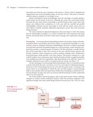 issues that arose from the users’ experience with version 1. Version 2 then is designed and
implemented, and work immediately begins on the next version. This process continues
until the system is complete or is no longer in use.
Phased development–based methodologies have the advantage of quickly getting a
useful system into the hands of the users. Although the system does not perform all the
functions the users need at ﬁrst, it does begin to provide business value sooner than if the
system were delivered after completion, as is the case with the waterfall and parallel
methodologies. Likewise, because users begin to work with the system sooner, they are
more likely to identify important additional requirements sooner than with structured
design situations.
The major drawback to phased development is that users begin to work with systems
that are intentionally incomplete. It is critical to identify the most important and useful
features and include them in the ﬁrst version and to manage users’ expectations along the
way.
Prototyping A prototyping-based methodology performs the analysis, design, and imple-
mentation phases concurrently, and all three phases are performed repeatedly in a cycle
until the system is completed. With these methodologies, the basics of analysis and design
are performed, and work immediately begins on a system prototype, a quick-and-dirty pro-
gram that provides a minimal amount of features. The ﬁrst prototype is usually the ﬁrst
part of the system that is used. This is shown to the users and the project sponsor, who
provide comments. These comments are used to reanalyze, redesign, and re-implement a
second prototype, which provides a few more features. This process continues in a cycle
until the analysts, users, and sponsor agree that the prototype provides enough functionality
to be installed and used in the organization. After the prototype (now called the “system”) is
installed, reﬁnement occurs until it is accepted as the new system (see Figure 1-5).
The key advantage of a prototyping-based methodology is that it very quickly provides
a system with which the users can interact, even if it is not ready for widespread organiza-
tional use at ﬁrst. Prototyping reassures the users that the project team is working on the
system (there are no long delays in which the users see little progress), and prototyping
helps to more quickly reﬁne real requirements. Rather than attempting to understand a sys-
tem speciﬁcation on paper, the users can interact with the prototype to better understand
what it can and cannot do.
The major problem with prototyping is that its fast-paced system releases challenge
attempts to conduct careful, methodical analysis. Often the prototype undergoes such
signiﬁcant changes that many initial design decisions become poor ones. This can cause
12 Chapter 1 Introduction to Systems Analysis and Design
System
prototype
System
Planning
Analysis
Design
Implementation
Implementation
FIGURE 1-5
A Prototyping-based
Methodology
 