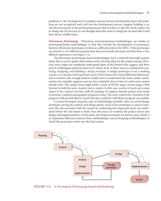 problems in the development of complex systems because fundamental issues and prob-
lems are not recognized until well into the development process. Imagine building a car
and discovering late in the prototyping process that you have to take the whole engine out
to change the oil (because no one thought about the need to change the oil until after it had
been driven 10,000 miles).
Throwaway Prototyping Throwaway prototyping-based methodologies are similar to
prototyping-based methodologies in that they include the development of prototypes;
however, throwaway prototypes are done at a different point in the SDLC. These prototypes
are used for a very different purpose than those previously discussed, and they have a very
different appearance (see Figure 1-6).
The throwaway prototyping–based methodologies have a relatively thorough analysis
phase that is used to gather information and to develop ideas for the system concept. How-
ever, users might not completely understand many of the features they suggest, and there
may be challenging technical issues to be solved. Each of these issues is examined by ana-
lyzing, designing, and building a design prototype. A design prototype is not a working
system; it is a product that represents a part of the system that needs additional reﬁnement,
and it contains only enough detail to enable users to understand the issues under consid-
eration. For example, suppose users are not completely clear on how an order-entry system
should work. The analyst team might build a series of HTML pages viewed using a Web
browser to help the users visualize such a system. In this case, a series of mock-up screens
appear to be a system, but they really do nothing. Or suppose that the project team needs
to develop a sophisticated graphics program in Java. The team could write a portion of the
program with pretend data to ensure that they could do a full-blown program successfully.
A system developed using this type of methodology probably relies on several design
prototypes during the analysis and design phases. Each of the prototypes is used to mini-
mize the risk associated with the system by conﬁrming that important issues are under-
stood before the real system is built. Once the issues are resolved, the project moves into
design and implementation. At this point, the design prototypes are thrown away, which is
an important difference between these methodologies and prototyping methodologies, in
which the prototypes evolve into the ﬁnal system.
Systems Development Methodologies 1
13
Design
prototype
System
Analysis
Analysis
Design
Implementation
Planning
Implementation
Design
FIGURE 1
1-6 A Throwaway Prototyping–based Methodology
 