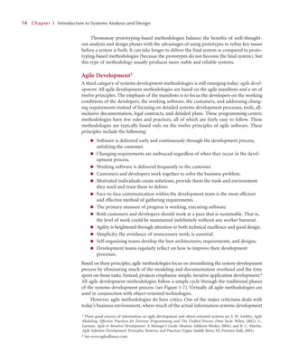 Throwaway prototyping-based methodologies balance the beneﬁts of well-thought-
out analysis and design phases with the advantages of using prototypes to reﬁne key issues
before a system is built. It can take longer to deliver the ﬁnal system as compared to proto-
typing-based methodologies (because the prototypes do not become the ﬁnal system), but
this type of methodology usually produces more stable and reliable systems.
Agile Development5
A third category of systems development methodologies is still emerging today: agile devel-
opment. All agile development methodologies are based on the agile manifesto and a set of
twelve principles. The emphasis of the manifesto is to focus the developers on the working
conditions of the developers, the working software, the customers, and addressing chang-
ing requirements instead of focusing on detailed systems development processes, tools, all-
inclusive documentation, legal contracts, and detailed plans. These programming-centric
methodologies have few rules and practices, all of which are fairly easy to follow. These
methodologies are typically based only on the twelve principles of agile software. These
principles include the following:
■ Software is delivered early and continuously through the development process,
satisfying the customer.
■ Changing requirements are embraced regardless of when they occur in the devel-
opment process.
■ Working software is delivered frequently to the customer.
■ Customers and developers work together to solve the business problem.
■ Motivated individuals create solutions; provide them the tools and environment
they need and trust them to deliver.
■ Face-to-face communication within the development team is the most efﬁcient
and effective method of gathering requirements.
■ The primary measure of progress is working, executing software.
■ Both customers and developers should work at a pace that is sustainable. That is,
the level of work could be maintained indeﬁnitely without any worker burnout.
■ Agility is heightened through attention to both technical excellence and good design.
■ Simplicity, the avoidance of unnecessary work, is essential.
■ Self-organizing teams develop the best architectures, requirements, and designs.
■ Development teams regularly reﬂect on how to improve their development
processes.
Based on these principles, agile methodologies focus on streamlining the system-development
process by eliminating much of the modeling and documentation overhead and the time
spent on those tasks. Instead, projects emphasize simple, iterative application development.6
All agile development methodologies follow a simple cycle through the traditional phases
of the systems development process (see Figure 1-7). Virtually all agile methodologies are
used in conjunction with object-oriented technologies.
However, agile methodologies do have critics. One of the major criticisms deals with
today’s business environment, where much of the actual information systems development
1
14
4 C
Chapter 1
1 Introduction to Systems Analysis and Design
5 Three good sources of information on agile development and object-oriented systems are S. W. Ambler, Agile
Modeling: Effective Practices for Extreme Programming and The Unified Process (New York: Wiley, 2002); C.
Larman, Agile & Iterative Development: A Manager’s Guide (Boston: Addison-Wesley, 2004); and R. C. Martin,
Agile Software Development: Principles, Patterns, and Practices (Upper Saddle River, NJ: Prentice Hall, 2003).
6 See www.agilealliance.com.
 