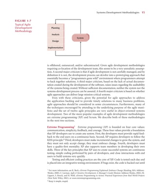 is offshored, outsourced, and/or subcontracted. Given agile development methodologies
requiring co-location of the development team, this seems to be a very unrealistic assump-
tion. A second major criticism is that if agile development is not carefully managed, and by
deﬁnition it is not, the development process can devolve into a prototyping approach that
essentially becomes a “programmers gone wild” environment where programmers attempt
to hack together solutions. A third major criticism, based on the lack of actual documen-
tation created during the development of the software, raises issues regarding the auditability
of the systems being created. Without sufﬁcient documentation, neither the system nor the
systems-development process can be assured. A fourth major criticism is based on whether
agile approaches can deliver large mission-critical systems.
Even with these criticisms, given the potential for agile approaches to address
the application backlog and to provide timely solutions to many business problems,
agile approaches should be considered in some circumstances. Furthermore, many of
the techniques encouraged by attending to the underlying purpose of the agile mani-
festo and the set of twelve agile principles are very useful in object-oriented systems
development. Two of the more popular examples of agile development methodologies
are extreme programming (XP) and Scrum. We describe both of these methodologies
in the next two sections.
Extreme Programming7 Extreme programming (XP) is founded on four core values:
communication, simplicity, feedback, and courage. These four values provide a foundation
that XP developers use to create any system. First, the developers must provide rapid feed-
back to the end users on a continuous basis. Second, XP requires developers to follow the
KISS principle.8 Third, developers must make incremental changes to grow the system, and
they must not only accept change, they must embrace change. Fourth, developers must
have a quality-ﬁrst mentality. XP also supports team members in developing their own
skills. Three of the key principles that XP uses to create successful systems are continuous
testing, simple coding performed by pairs of developers, and close interactions with end
users to build systems very quickly.
Testing and efﬁcient coding practices are the core of XP. Code is tested each day and
is placed into an integrative testing environment. If bugs exist, the code is backed out until
Systems Development Methodologies 15
Implementation
Design
Analysis
System
Planning
FIGURE 1-7
Typical Agile
Development
Methodology
7 For more information, see K. Beck, eXtreme Programming Explained: Embrace Change (Reading, MA: Addison-
Wesley, 2000), C. Larman, Agile & Iterative Development: A Manager’s Guide (Boston: Addison-Wesley, 2004), M.
Lippert, S. Roock, and H. Wolf, eXtreme Programming in Action: Practical Experiences from Real World Projects
(New York: Wiley, 2002), or www.extremeprogramming.com.
8 Keep it simple, stupid.
 