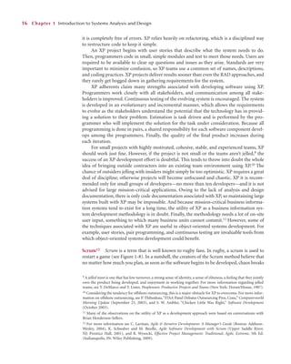 it is completely free of errors. XP relies heavily on refactoring, which is a disciplined way
to restructure code to keep it simple.
An XP project begins with user stories that describe what the system needs to do.
Then, programmers code in small, simple modules and test to meet those needs. Users are
required to be available to clear up questions and issues as they arise. Standards are very
important to minimize confusion, so XP teams use a common set of names, descriptions,
and coding practices. XP projects deliver results sooner than even the RAD approaches, and
they rarely get bogged down in gathering requirements for the system.
XP adherents claim many strengths associated with developing software using XP.
Programmers work closely with all stakeholders, and communication among all stake-
holders is improved. Continuous testing of the evolving system is encouraged. The system
is developed in an evolutionary and incremental manner, which allows the requirements
to evolve as the stakeholders understand the potential that the technology has in provid-
ing a solution to their problem. Estimation is task driven and is performed by the pro-
grammer who will implement the solution for the task under consideration. Because all
programming is done in pairs, a shared responsibility for each software component devel-
ops among the programmers. Finally, the quality of the ﬁnal product increases during
each iteration.
For small projects with highly motivated, cohesive, stable, and experienced teams, XP
should work just ﬁne. However, if the project is not small or the teams aren’t jelled,9 the
success of an XP development effort is doubtful. This tends to throw into doubt the whole
idea of bringing outside contractors into an existing team environment using XP.10 The
chance of outsiders jelling with insiders might simply be too optimistic. XP requires a great
deal of discipline; otherwise projects will become unfocused and chaotic. XP it is recom-
mended only for small groups of developers—no more than ten developers—and it is not
advised for large mission-critical applications. Owing to the lack of analysis and design
documentation, there is only code documentation associated with XP, so maintaining large
systems built with XP may be impossible. And because mission-critical business informa-
tion systems tend to exist for a long time, the utility of XP as a business information sys-
tem development methodology is in doubt. Finally, the methodology needs a lot of on-site
user input, something to which many business units cannot commit.11 However, some of
the techniques associated with XP are useful in object-oriented systems development. For
example, user stories, pair programming, and continuous testing are invaluable tools from
which object-oriented systems development could beneﬁt.
Scrum12 Scrum is a term that is well known to rugby fans. In rugby, a scrum is used to
restart a game (see Figure 1-8). In a nutshell, the creators of the Scrum method believe that
no matter how much you plan, as soon as the software begins to be developed, chaos breaks
16 Chapter 1 Introduction to Systems Analysis and Design
9 A jelled team is one that has low turnover, a strong sense of identity, a sense of eliteness, a feeling that they jointly
own the product being developed, and enjoyment in working together. For more information regarding jelled
teams, see T. DeMarco and T. Lister, Peopleware: Productive Projects and Teams (New York: Dorset/House, 1987).
10 Considering the tendency for offshore outsourcing, this is a major obstacle for XP to overcome. For more infor-
mation on offshore outsourcing, see P. Thibodeau,“ITAA Panel Debates Outsourcing Pros, Cons,” Computerworld
Morning Update (September 25, 2003), and S. W. Ambler, “Chicken Little Was Right,” Software Development
(October 2003).
11 Many of the observations on the utility of XP as a development approach were based on conversations with
Brian Henderson-Sellers.
12 For more information see C. Larman, Agile & Iterative Development: A Manager’s Guide (Boston: Addison-
Wesley, 2004), K. Schwaber and M. Beedle, Agile Software Development with Scrum (Upper Saddle River,
NJ: Prentice Hall, 2001), and R. Wysocki, Effective Project Management: Traditional, Agile, Extreme, 5th Ed.
(Indianapolis, IN: Wiley Publishing, 2009).
 