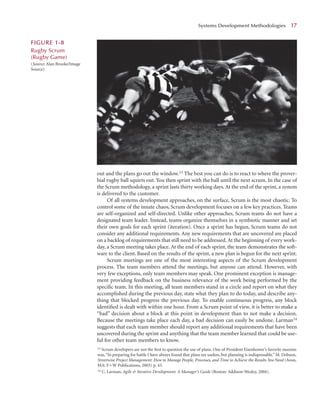out and the plans go out the window.13 The best you can do is to react to where the prover-
bial rugby ball squirts out. You then sprint with the ball until the next scrum. In the case of
the Scrum methodology, a sprint lasts thirty working days. At the end of the sprint, a system
is delivered to the customer.
Of all systems development approaches, on the surface, Scrum is the most chaotic. To
control some of the innate chaos, Scrum development focuses on a few key practices. Teams
are self-organized and self-directed. Unlike other approaches, Scrum teams do not have a
designated team leader. Instead, teams organize themselves in a symbiotic manner and set
their own goals for each sprint (iteration). Once a sprint has begun, Scrum teams do not
consider any additional requirements. Any new requirements that are uncovered are placed
on a backlog of requirements that still need to be addressed.At the beginning of every work-
day, a Scrum meeting takes place. At the end of each sprint, the team demonstrates the soft-
ware to the client. Based on the results of the sprint, a new plan is begun for the next sprint.
Scrum meetings are one of the most interesting aspects of the Scrum development
process. The team members attend the meetings, but anyone can attend. However, with
very few exceptions, only team members may speak. One prominent exception is manage-
ment providing feedback on the business relevance of the work being performed by the
speciﬁc team. In this meeting, all team members stand in a circle and report on what they
accomplished during the previous day, state what they plan to do today, and describe any-
thing that blocked progress the previous day. To enable continuous progress, any block
identiﬁed is dealt with within one hour. From a Scrum point of view, it is better to make a
“bad” decision about a block at this point in development than to not make a decision.
Because the meetings take place each day, a bad decision can easily be undone. Larman14
suggests that each team member should report any additional requirements that have been
uncovered during the sprint and anything that the team member learned that could be use-
ful for other team members to know.
Systems Development Methodologies 1
17
F
FIGURE 1
1-8
Rugby Scrum
(Rugby Game)
(Source: Alan Brooke/Image
Source)
13 Scrum developers are not the ﬁrst to question the use of plans. One of President Eisenhower’s favorite maxims
was,“In preparing for battle I have always found that plans are useless, but planning is indispensable.” M. Dobson,
Streetwise Project Management: How to Manage People, Processes, and Time to Achieve the Results You Need (Avon,
MA: FW Publications, 2003) p. 43.
14 C. Larman, Agile  Iterative Development: A Manager’s Guide (Boston: Addison-Wesley, 2004).
 