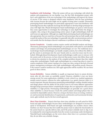 Familiarity with Technology When the system will use new technology with which the
analysts and programmers are not familiar (e.g., the ﬁrst Web development project with
Java), early application of the new technology in the methodology will improve the chance
of success. If the system is designed without some familiarity with the base technology,
risks increase because the tools might not be capable of doing what is needed. Throwaway
prototyping–based methodologies are particularly appropriate if users lack familiarity with
technology because they explicitly encourage the developers to develop design prototypes for
areas with high risks. Phased development–based methodologies are good as well, because
they create opportunities to investigate the technology in some depth before the design is
complete. Also, owing to the programming-centric nature of agile methodologies, both XP
and Scrum are appropriate. Although you might think prototyping-based methodologies are
also appropriate, they are much less so because the early prototypes that are built usually only
scratch the surface of the new technology. It is generally only after several prototypes and sev-
eral months that the developers discover weaknesses or problems in the new technology.
System Complexity Complex systems require careful and detailed analysis and design.
Throwaway prototyping–based methodologies are particularly well suited to such detailed
analysis and design, but prototyping-based methodologies are not. The traditional struc-
tured design–based methodologies can handle complex systems, but without the ability to
get the system or prototypes into the users’ hands early on, some key issues may be over-
looked. Although phased development–based methodologies enable users to interact with
the system early in the process, we have observed that project teams who follow these tend
to devote less attention to the analysis of the complete problem domain than they might
using other methodologies. Finally, agile methodologies are a mixed bag when it comes to
system complexity. If the system is going to be a large one, then, owing to the lack of formal
project management techniques used, agile methodologies will perform poorly. However,
if the system is small to medium size, then agile approaches will be excellent. We rate them
good on these criteria.
System Reliability System reliability is usually an important factor in system develop-
ment; after all, who wants an unreliable system? However, reliability is just one factor
among several. For some applications, reliability is truly critical (e.g., medical equipment,
missile-control systems), whereas for other applications (e.g., games, Internet video) it is
merely important. Because throwaway prototyping methodologies combine detailed analysis
and design phases with the ability for the project team to test many different approaches
through design prototypes before completing the design, they are appropriate when system
reliability is a high priority. Prototyping methodologies are generally not a good choice
when reliability is critical because it lacks the careful analysis and design phases that are
essential for dependable systems. However, owing to the heavy focus on testing, evolution-
ary and incremental identiﬁcation of requirements, and iterative and incremental develop-
ment, agile methods may be the best overall approach.
Short Time Schedules Projects that have short time schedules are well suited for RAD-
based and agile methodologies because these methodologies are designed to increase the
speed of development. RAD-based and agile methodologies are excellent choices when
timelines are short because they best enable the project team to adjust the functionality in
the system based on a speciﬁc delivery date, and if the project schedule starts to slip, it can
be readjusted by removing functionality from the version or prototype under development.
Waterfall-based methodologies are the worst choice when time is at a premium because
they do not allow easy schedule changes.
Systems Development Methodologies 19
 