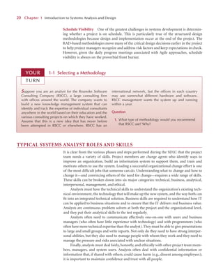 Schedule Visibility One of the greatest challenges in systems development is determin-
ing whether a project is on schedule. This is particularly true of the structured design
methodologies because design and implementation occur at the end of the project. The
RAD-based methodologies move many of the critical design decisions earlier in the project
to help project managers recognize and address risk factors and keep expectations in check.
However, given the daily progress meetings associated with Agile approaches, schedule
visibility is always on the proverbial front burner.
2
20
0 C
Chapter 1
1 Introduction to Systems Analysis and Design
S
Suppose you are an analyst for the Roanoke Software
Consulting Company (RSCC), a large consulting firm
with offices around the world. The company wants to
build a new knowledge management system that can
identify and track the expertise of individual consultants
anywhere in the world based on their education and the
various consulting projects on which they have worked.
Assume that this is a new idea that has never before
been attempted in RSCC or elsewhere. RSCC has an
international network, but the offices in each country
may use somewhat different hardware and software.
RSCC management wants the system up and running
within a year.
Question
1. What type of methodology would you recommend
that RSCC use? Why?
1-1
1 Selecting a
a M
Methodology
YOUR
R
TURN
TYPICAL SYSTEMS ANALYST ROLES AND SKILLS
It is clear from the various phases and steps performed during the SDLC that the project
team needs a variety of skills. Project members are change agents who identify ways to
improve an organization, build an information system to support them, and train and
motivate others to use the system. Leading a successful organizational change effort is one
of the most difﬁcult jobs that someone can do. Understanding what to change and how to
change it—and convincing others of the need for change—requires a wide range of skills.
These skills can be broken down into six major categories: technical, business, analytical,
interpersonal, management, and ethical.
Analysts must have the technical skills to understand the organization’s existing tech-
nical environment, the technology that will make up the new system, and the way both can
ﬁt into an integrated technical solution. Business skills are required to understand how IT
can be applied to business situations and to ensure that the IT delivers real business value.
Analysts are continuous problem solvers at both the project and the organizational level,
and they put their analytical skills to the test regularly.
Analysts often need to communicate effectively one-on-one with users and business
managers (who often have little experience with technology) and with programmers (who
often have more technical expertise than the analyst).They must be able to give presentations
to large and small groups and write reports. Not only do they need to have strong interper-
sonal abilities, but they also need to manage people with whom they work and they need to
manage the pressure and risks associated with unclear situations.
Finally, analysts must deal fairly, honestly, and ethically with other project team mem-
bers, managers, and system users. Analysts often deal with conﬁdential information or
information that, if shared with others, could cause harm (e.g., dissent among employees);
it is important to maintain conﬁdence and trust with all people.
 