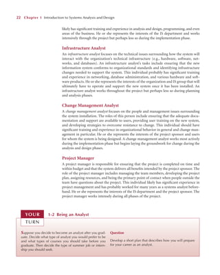 likely has signiﬁcant training and experience in analysis and design, programming, and even
areas of the business. He or she represents the interests of the IS department and works
intensively through the project but perhaps less so during the implementation phase.
Infrastructure Analyst
An infrastructure analyst focuses on the technical issues surrounding how the system will
interact with the organization’s technical infrastructure (e.g., hardware, software, net-
works, and databases). An infrastructure analyst’s tasks include ensuring that the new
information system conforms to organizational standards and identifying infrastructure
changes needed to support the system. This individual probably has signiﬁcant training
and experience in networking, database administration, and various hardware and soft-
ware products. He or she represents the interests of the organization and IS group that will
ultimately have to operate and support the new system once it has been installed. An
infrastructure analyst works throughout the project but perhaps less so during planning
and analysis phases.
Change Management Analyst
A change management analyst focuses on the people and management issues surrounding
the system installation. The roles of this person include ensuring that the adequate docu-
mentation and support are available to users, providing user training on the new system,
and developing strategies to overcome resistance to change. This individual should have
signiﬁcant training and experience in organizational behavior in general and change man-
agement in particular. He or she represents the interests of the project sponsor and users
for whom the system is being designed. A change management analyst works most actively
during the implementation phase but begins laying the groundwork for change during the
analysis and design phases.
Project Manager
A project manager is responsible for ensuring that the project is completed on time and
within budget and that the system delivers all beneﬁts intended by the project sponsor. The
role of the project manager includes managing the team members, developing the project
plan, assigning resources, and being the primary point of contact when people outside the
team have questions about the project. This individual likely has signiﬁcant experience in
project management and has probably worked for many years as a systems analyst before-
hand. He or she represents the interests of the IS department and the project sponsor. The
project manager works intensely during all phases of the project.
22 Chapter 1 Introduction to Systems Analysis and Design
Suppose you decide to become an analyst after you grad-
uate. Decide what type of analyst you would prefer to be
and what types of courses you should take before you
graduate. Then decide the type of summer job or intern-
ship you should seek.
Question
Develop a short plan that describes how you will prepare
for your career as an analyst.
1-2 Being an Analyst
YOUR
TURN
 