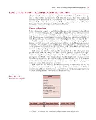 BASIC CHARACTERISTICS OF OBJECT-ORIENTED SYSTEMS
Object-oriented systems focus on capturing the structure and behavior of information sys-
tems in little modules that encompass both data and process. These little modules are
known as objects. In this section, we describe the basic characteristics of object-oriented
systems, which include classes, objects, methods, messages, encapsulation, information
hiding, inheritance, polymorphism, and dynamic binding.15
Classes and Objects
A class is the general template we use to deﬁne and create speciﬁc instances, or objects. Every
object is associated with a class. For example, all the objects that capture information about
patients could fall into a class called Patient, because there are attributes (e.g., name, address,
birth date, phone, and insurance carrier) and methods (e.g., make appointment, calculate last
visit, change status, and provide medical history) that all patients share (see Figure 1-11).
An object is an instantiation of a class. In other words, an object is a person, place, or
thing about which we want to capture information. If we were building an appointment
system for a doctor’s ofﬁce, classes might include Doctor, Patient, and Appointment. The
speciﬁc patients, such as Jim Maloney, Mary Wilson, and Theresa Marks, are considered
instances, or objects, of the patient class (see Figure 1-11).
Each object has attributes that describe information about the object, such as a
patient’s name, birth date, address, and phone number. Attributes are also used to repre-
sent relationships between objects; for example, there could be a department attribute in
an employee object with a value of a department object that captures in which department
the employee object works. The state of an object is deﬁned by the value of its attributes
and its relationships with other objects at a particular point in time. For example, a patient
might have a state of new or current or former.
Each object also has behaviors. The behaviors specify what the object can do. For
example, an appointment object can probably schedule a new appointment, delete an
appointment, and locate the next available appointment. In object-oriented programming,
behaviors are implemented as methods (see the next section).
Basic Characteristics of Object-Oriented Systems 23
15 In Chapter 8, we review the basic characteristics of object-oriented systems in more detail.
Patient
-name
-address
-birthdate
-phone
-insurance carrier
+make appointment()
+calculate last visit()
+change status()
+provides medical history()
+create()
Mary Wilson : Patient
Jim Maloney : Patient Theresa Marks : Patient
FIGURE 1-11
Classes and Objects
 