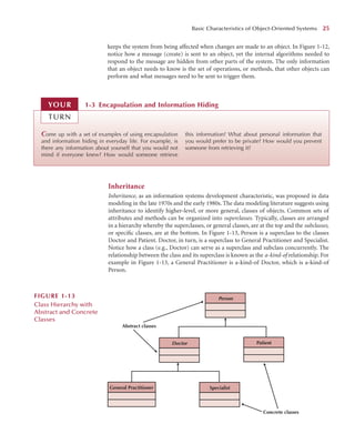 keeps the system from being affected when changes are made to an object. In Figure 1-12,
notice how a message (create) is sent to an object, yet the internal algorithms needed to
respond to the message are hidden from other parts of the system. The only information
that an object needs to know is the set of operations, or methods, that other objects can
perform and what messages need to be sent to trigger them.
Basic Characteristics of Object-Oriented Systems 25
Come up with a set of examples of using encapsulation
and information hiding in everyday life. For example, is
there any information about yourself that you would not
mind if everyone knew? How would someone retrieve
this information? What about personal information that
you would prefer to be private? How would you prevent
someone from retrieving it?
1-3 Encapsulation and Information Hiding
YOUR
TURN
Inheritance
Inheritance, as an information systems development characteristic, was proposed in data
modeling in the late 1970s and the early 1980s. The data modeling literature suggests using
inheritance to identify higher-level, or more general, classes of objects. Common sets of
attributes and methods can be organized into superclasses. Typically, classes are arranged
in a hierarchy whereby the superclasses, or general classes, are at the top and the subclasses,
or speciﬁc classes, are at the bottom. In Figure 1-13, Person is a superclass to the classes
Doctor and Patient. Doctor, in turn, is a superclass to General Practitioner and Specialist.
Notice how a class (e.g., Doctor) can serve as a superclass and subclass concurrently. The
relationship between the class and its superclass is known as the a-kind-of relationship. For
example in Figure 1-13, a General Practitioner is a-kind-of Doctor, which is a-kind-of
Person.
Person
Doctor Patient
Specialist
General Practitioner
Abstract classes
Concrete classes
FIGURE 1-13
Class Hierarchy with
Abstract and Concrete
Classes
 