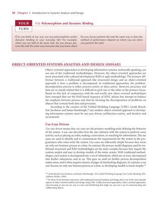 OBJECT-ORIENTED SYSTEMS ANALYSIS AND DESIGN (OOSAD)
Object-oriented approaches to developing information systems, technically speaking, can
use any of the traditional methodologies. However, the object-oriented approaches are
most associated with a phased development RAD or agile methodology. The primary dif-
ference between a traditional approach like structured design and an object-oriented
approach is how a problem is decomposed. In traditional approaches, the problem-
decomposition process is either process-centric or data-centric. However, processes and
data are so closely related that it is difﬁcult to pick one or the other as the primary focus.
Based on this lack of congruence with the real world, new object-oriented methodologies
have emerged that use the RAD-based sequence of SDLC phases but attempt to balance
the emphasis between process and data by focusing the decomposition of problems on
objects that contain both data and processes.
According to the creators of the Uniﬁed Modeling Language (UML), Grady Booch,
Ivar Jacobson, and James Rumbaugh,16 any modern object-oriented approach to develop-
ing information systems must be use-case driven, architecture-centric, and iterative and
incremental.
Use-Case Driven
Use-case driven means that use cases are the primary modeling tools deﬁning the behavior
of the system. A use case describes how the user interacts with the system to perform some
activity, such as placing an order, making a reservation, or searching for information. The use
cases are used to identify and to communicate the requirements for the system to the pro-
grammers who must write the system. Use cases are inherently simple because they focus
on only one business process at a time. In contrast, the process model diagrams used by tra-
ditional structured and RAD methodologies are far more complex because they require the
systems analyst and user to develop models of the entire system. With traditional method-
ologies, each system is decomposed into a set of subsystems, which are, in turn, decomposed
into further subsystems, and so on. This goes on until no further process decomposition
makes sense, and it often requires dozens of pages of interlocking diagrams. In contrast, a use
case focuses on only one business process at a time, so developing models is much simpler.17
28 Chapter 1 Introduction to Systems Analysis and Design
Can you think of any way you use polymorphism and/or
dynamic binding in your everyday life? For example,
when you are told to do some task, do you always per-
form the task the same way everyone else you know does?
Do you always perform the task the same way or does the
method of performance depend on where you are when
you perform the task?
1-5 Polymorphism and Dynamic Binding
YOUR
TURN
16 Grady Booch, Ivar Jacobson, and James Rumbaugh, The Uniﬁed Modeling Language User Guide (Reading, MA:
Addison-Wesley, 1999).
17 For those of you that have experience with traditional structured analysis and design, this is one of the most unusual
aspects of object-oriented analysis and design using UML. Unlike structured approaches, object-oriented approaches
stress focusing on just one use case at a time and distributing that single use case over a set of communicating and
collaborating objects.
 