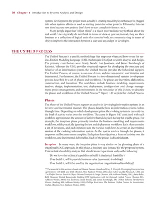 systems development, the project team actually is creating reusable pieces that can be plugged
into other systems efforts or used as starting points for other projects. Ultimately, this can
save time because new projects don’t have to start completely from scratch.
Many people argue that “object-think” is a much more realistic way to think about the
real world. Users typically do not think in terms of data or process; instead, they see their
business as a collection of logical units that contain both, so communicating in terms of
objects improves the interaction between a user and an analyst or developer.
THE UNIFIED PROCESS
The Uniﬁed Process is a speciﬁc methodology that maps out when and how to use the var-
ious Uniﬁed Modeling Language (UML) techniques for object-oriented analysis and design.
The primary contributors were Grady Booch, Ivar Jacobsen, and James Rumbaugh of
Rational. Whereas the UML provides structural support for developing the structure and
behavior of an information system, the Uniﬁed Process provides the behavioral support.
The Uniﬁed Process, of course, is use-case driven, architecture-centric, and iterative and
incremental. Furthermore, the Uniﬁed Process is a two-dimensional systems development
process described by a set of phases and workﬂows. The phases are inception, elaboration,
construction, and transition. The workﬂows include business modeling, requirements,
analysis, design, implementation, test, deployment, conﬁguration and change manage-
ment, project management, and environment. In the remainder of this section, we describe
the phases and workﬂows of the Uniﬁed Process.18 Figure 1-17 depicts the Uniﬁed Process.
Phases
The phases of the Uniﬁed Process support an analyst in developing information systems in an
iterative and incremental manner. The phases describe how an information system evolves
through time. Depending on which development phase the evolving system is currently in,
the level of activity varies over the workﬂows. The curve in Figure 1-17 associated with each
workﬂow approximates the amount of activity that takes place during the speciﬁc phase. For
example, the inception phase primarily involves the business modeling and requirements
workﬂows, while practically ignoring the test and deployment workﬂows. Each phase contains
a set of iterations, and each iteration uses the various workﬂows to create an incremental
version of the evolving information system. As the system evolves through the phases, it
improves and becomes more complete. Each phase has objectives, a focus of activity over the
workﬂows, and incremental deliverables. Each of the phases is described next.
Inception In many ways, the inception phase is very similar to the planning phase of a
traditional SDLC approach. In this phase, a business case is made for the proposed system.
This includes feasibility analysis that should answer questions such as the following:
Do we have the technical capability to build it (technical feasibility)?
If we build it, will it provide business value (economic feasibility)?
If we build it, will it be used by the organization (organizational feasibility)?
30 Chapter 1 Introduction to Systems Analysis and Design
18 The material in this section is based on Khawar Zaman Ahmed and Cary E. Umrysh, Developing Enterprise Java
Applications with J2EE and UML (Boston, MA: Addison-Wesley, 2002); Jim Arlow and Ila Neustadt, UML and
The Uniﬁed Process: Practical Object-Oriented Analysis  Design (Boston, MA: Addison-Wesley, 2002); Peter Eeles,
Kelli Houston, Wojtek Kozacynski, Building J2EE Applications with the Rational Uniﬁed Process, (Boston, MA:
Addison-Wesley, 2003); Ivar Jacobson, Grady Booch, and James Rumbaugh, The Uniﬁed Software Development
Process (Reading, MA: Addison-Wesley, 1999); Phillipe Krutchten, The Rational Uniﬁed Process: An Introduction,
2nd ed. (Boston, MA: Addison-Wesley, 2000).
 