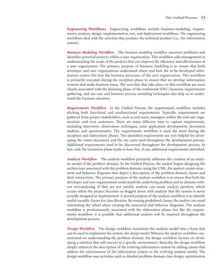 Engineering Workflows Engineering workﬂows include business-modeling, require-
ments, analysis, design, implementation, test, and deployment workﬂows. The engineering
workﬂows deal with the activities that produce the technical product (i.e., the information
system).
Business Modeling Workflow The business-modeling workﬂow uncovers problems and
identiﬁes potential projects within a user organization. This workﬂow aids management in
understanding the scope of the projects that can improve the efﬁciency and effectiveness of
a user organization. The primary purpose of business modeling is to ensure that both
developer and user organizations understand where and how the to-be-developed infor-
mation system fits into the business processes of the user organization. This workflow
is primarily executed during the inception phase to ensure that we develop information
systems that make business sense. The activities that take place on this workﬂow are most
closely associated with the planning phase of the traditional SDLC; however, requirements
gathering, and use-case and business process modeling techniques also help us to under-
stand the business situation.
Requirements Workflow In the Uniﬁed Process, the requirements workﬂow includes
eliciting both functional and nonfunctional requirements. Typically, requirements are
gathered from project stakeholders, such as end users, managers within the end user orga-
nization, and even customers. There are many different ways to capture requirements,
including interviews, observation techniques, joint application development, document
analysis, and questionnaires. The requirements workﬂow is used the most during the
inception and elaboration phases. The identiﬁed requirements are very helpful for devel-
oping the vision document and the use cases used throughout the development process.
Additional requirements tend to be discovered throughout the development process. In
fact, only the transition phase tends to have few, if any, additional requirements identiﬁed.
Analysis Workflow The analysis workﬂow primarily addresses the creation of an analy-
sis model of the problem domain. In the Uniﬁed Process, the analyst begins designing the
architecture associated with the problem domain; using the UML, the analyst creates struc-
tural and behavior diagrams that depict a description of the problem domain classes and
their interactions. The primary purpose of the analysis workﬂow is to ensure that both the
developer and user organizations understand the underlying problem and its domain with-
out overanalyzing. If they are not careful, analysts can create analysis paralysis, which
occurs when the project becomes so bogged down with analysis that the system is never
actually designed or implemented. A second purpose of the analysis workﬂow is to identify
useful reusable classes for class libraries. By reusing predeﬁned classes, the analyst can avoid
reinventing the wheel when creating the structural and behavior diagrams. The analysis
workﬂow is predominantly associated with the elaboration phase, but like the require-
ments workﬂow, it is possible that additional analysis will be required throughout the
development process.
Design Workflow The design workﬂow transitions the analysis model into a form that
can be used to implement the system: the design model. Whereas the analysis workﬂow con-
centrated on understanding the problem domain, the design workﬂow focuses on devel-
oping a solution that will execute in a speciﬁc environment. Basically, the design workﬂow
simply enhances the description of the evolving information system by adding classes that
address the environment of the information system to the evolving analysis model. The
design workﬂow uses activities such as detailed problem domain class design, optimization
The Uniﬁed Process 33
 