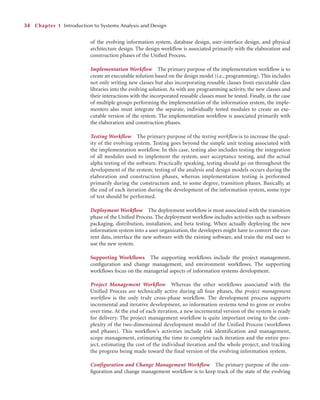 of the evolving information system, database design, user-interface design, and physical
architecture design. The design workﬂow is associated primarily with the elaboration and
construction phases of the Uniﬁed Process.
Implementation Workflow The primary purpose of the implementation workﬂow is to
create an executable solution based on the design model (i.e., programming). This includes
not only writing new classes but also incorporating reusable classes from executable class
libraries into the evolving solution. As with any programming activity, the new classes and
their interactions with the incorporated reusable classes must be tested. Finally, in the case
of multiple groups performing the implementation of the information system, the imple-
menters also must integrate the separate, individually tested modules to create an exe-
cutable version of the system. The implementation workﬂow is associated primarily with
the elaboration and construction phases.
Testing Workflow The primary purpose of the testing workflow is to increase the qual-
ity of the evolving system. Testing goes beyond the simple unit testing associated with
the implementation workflow. In this case, testing also includes testing the integration
of all modules used to implement the system, user acceptance testing, and the actual
alpha testing of the software. Practically speaking, testing should go on throughout the
development of the system; testing of the analysis and design models occurs during the
elaboration and construction phases, whereas implementation testing is performed
primarily during the construction and, to some degree, transition phases. Basically, at
the end of each iteration during the development of the information system, some type
of test should be performed.
Deployment Workflow The deployment workﬂow is most associated with the transition
phase of the Uniﬁed Process. The deployment workﬂow includes activities such as software
packaging, distribution, installation, and beta testing. When actually deploying the new
information system into a user organization, the developers might have to convert the cur-
rent data, interface the new software with the existing software, and train the end user to
use the new system.
Supporting Workflows The supporting workﬂows include the project management,
conﬁguration and change management, and environment workﬂows. The supporting
workﬂows focus on the managerial aspects of information systems development.
Project Management Workflow Whereas the other workflows associated with the
Unified Process are technically active during all four phases, the project management
workflow is the only truly cross-phase workflow. The development process supports
incremental and iterative development, so information systems tend to grow or evolve
over time. At the end of each iteration, a new incremental version of the system is ready
for delivery. The project management workflow is quite important owing to the com-
plexity of the two-dimensional development model of the Unified Process (workflows
and phases). This workflow’s activities include risk identification and management,
scope management, estimating the time to complete each iteration and the entire pro-
ject, estimating the cost of the individual iteration and the whole project, and tracking
the progress being made toward the final version of the evolving information system.
Configuration and Change Management Workflow The primary purpose of the con-
ﬁguration and change management workﬂow is to keep track of the state of the evolving
34 Chapter 1 Introduction to Systems Analysis and Design
 