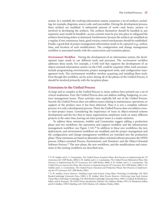 system. In a nutshell, the evolving information system comprises a set of artifacts, includ-
ing, for example, diagrams, source code, and executables. During the development process,
these artifacts are modiﬁed. A substantial amount of work—and, hence, money—is
involved in developing the artifacts. The artifacts themselves should be handled as any
expensive asset would be handled—access controls must be put into place to safeguard the
artifacts from being stolen or destroyed. Furthermore, because the artifacts are modiﬁed on
a regular, if not continuous, basis, good version control mechanisms should be established.
Finally, a good deal of project management information needs to be captured (e.g., author,
time, and location of each modiﬁcation). The conﬁguration and change management
workﬂow is associated mostly with the construction and transition phases.
Environment Workflow During the development of an information system, the devel-
opment team needs to use different tools and processes. The environment workﬂow
addresses these needs. For example, a CASE tool that supports the development of an
object-oriented information system via the UML could be required. Other tools necessary
include programming environments, project management tools, and conﬁguration man-
agement tools. The environment workﬂow involves acquiring and installing these tools.
Even though this workﬂow can be active during all of the phases of the Uniﬁed Process, it
should be involved primarily with the inception phase.
Extensions to the Unified Process
As large and as complex as the Uniﬁed Process is, many authors have pointed out a set of
critical weaknesses. First, the Uniﬁed Process does not address stafﬁng, budgeting, or con-
tract management issues. These activities were explicitly left out of the Uniﬁed Process.
Second, the Uniﬁed Process does not address issues relating to maintenance, operations, or
support of the product once it has been delivered. Thus it is not a complete software
process; it is only a development process. Third, the Uniﬁed Process does not address cross-
or inter-project issues. Considering the importance of reuse in object-oriented systems
development and the fact that in many organizations employees work on many different
projects at the same time, leaving out inter-project issues is a major omission.
To address these omissions, Ambler and Constantine suggest adding a production
phase and two workﬂows: the operations and support workﬂow and the infrastructure
management workﬂow (see Figure 1-18).20 In addition to these new workﬂows, the test,
deployment, and environment workﬂows are modiﬁed, and the project management and
the conﬁguration and change management workﬂows are extended into the production
phase.These extensions are based on alternative object-oriented software processes: the OPEN
process (Object-oriented Process, Environment, and Notation) and the Object-Oriented
Software Process.21 The new phase, the new workﬂows, and the modiﬁcations and exten-
sions to the existing workﬂows are described next.
The Uniﬁed Process 3
35
20 S. W. Ambler and L. L. Constantine, The Uniﬁed Process Inception Phase: Best Practices in Implementing the UP
(Lawrence, KS: CMP Books, 2000); S. W. Ambler and L. L. Constantine, The Uniﬁed Process Elaboration Phase: Best
Practices in Implementing the UP (Lawrence, KS: CMP Books, 2000); S. W. Ambler and L. L. Constantine, The
Uniﬁed Process Construction Phase: Best Practices in Implementing the UP (Lawrence, KS: CMP Books, 2000); S. W.
Ambler and L. L. Constantine, The Uniﬁed Process Transition and Production Phases: Best Practices in Implement-
ing the UP (Lawrence, KS: CMP Books, 2002).
21 S. W. Ambler, Process Patterns—Building Large-Scale Systems Using Object Technology (Cambridge, UK: SIGS
Books/Cambridge University Press, 1998); S. W. Ambler, More Process Patterns—Delivering Large-Scale Systems
Using Object Technology (Cambridge, UK: SIGS Books/Cambridge University Press, 1999); I. Graham, B. Henderson-
Sellers, and H. Younessi, The OPEN Process Speciﬁcation (Harlow, UK: Addison-Wesley, 1997); B. Henderson-Sellers
and B. Unhelkar, OPEN Modeling with UML (Harlow, UK: Addison-Wesley, 2000).
 