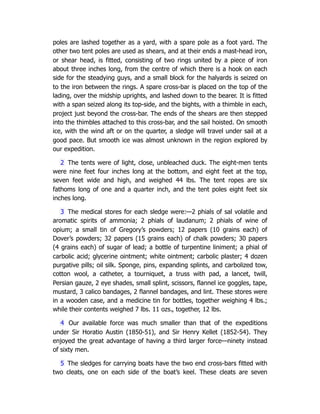 poles are lashed together as a yard, with a spare pole as a foot yard. The
other two tent poles are used as shears, and at their ends a mast-head iron,
or shear head, is fitted, consisting of two rings united by a piece of iron
about three inches long, from the centre of which there is a hook on each
side for the steadying guys, and a small block for the halyards is seized on
to the iron between the rings. A spare cross-bar is placed on the top of the
lading, over the midship uprights, and lashed down to the bearer. It is fitted
with a span seized along its top-side, and the bights, with a thimble in each,
project just beyond the cross-bar. The ends of the shears are then stepped
into the thimbles attached to this cross-bar, and the sail hoisted. On smooth
ice, with the wind aft or on the quarter, a sledge will travel under sail at a
good pace. But smooth ice was almost unknown in the region explored by
our expedition.
2 The tents were of light, close, unbleached duck. The eight-men tents
were nine feet four inches long at the bottom, and eight feet at the top,
seven feet wide and high, and weighed 44 lbs. The tent ropes are six
fathoms long of one and a quarter inch, and the tent poles eight feet six
inches long.
3 The medical stores for each sledge were:—2 phials of sal volatile and
aromatic spirits of ammonia; 2 phials of laudanum; 2 phials of wine of
opium; a small tin of Gregory’s powders; 12 papers (10 grains each) of
Dover’s powders; 32 papers (15 grains each) of chalk powders; 30 papers
(4 grains each) of sugar of lead; a bottle of turpentine liniment; a phial of
carbolic acid; glycerine ointment; white ointment; carbolic plaster; 4 dozen
purgative pills; oil silk. Sponge, pins, expanding splints, and carbolized tow,
cotton wool, a catheter, a tourniquet, a truss with pad, a lancet, twill,
Persian gauze, 2 eye shades, small splint, scissors, flannel ice goggles, tape,
mustard, 3 calico bandages, 2 flannel bandages, and lint. These stores were
in a wooden case, and a medicine tin for bottles, together weighing 4 lbs.;
while their contents weighed 7 lbs. 11 ozs., together, 12 lbs.
4 Our available force was much smaller than that of the expeditions
under Sir Horatio Austin (1850-51), and Sir Henry Kellet (1852-54). They
enjoyed the great advantage of having a third larger force—ninety instead
of sixty men.
5 The sledges for carrying boats have the two end cross-bars fitted with
two cleats, one on each side of the boat’s keel. These cleats are seven
 