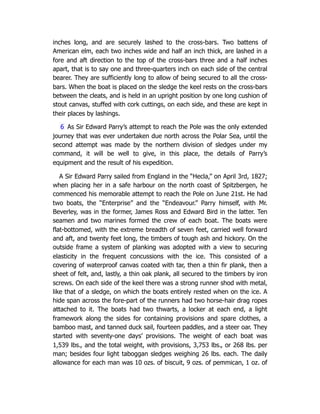 inches long, and are securely lashed to the cross-bars. Two battens of
American elm, each two inches wide and half an inch thick, are lashed in a
fore and aft direction to the top of the cross-bars three and a half inches
apart, that is to say one and three-quarters inch on each side of the central
bearer. They are sufficiently long to allow of being secured to all the cross-
bars. When the boat is placed on the sledge the keel rests on the cross-bars
between the cleats, and is held in an upright position by one long cushion of
stout canvas, stuffed with cork cuttings, on each side, and these are kept in
their places by lashings.
6 As Sir Edward Parry’s attempt to reach the Pole was the only extended
journey that was ever undertaken due north across the Polar Sea, until the
second attempt was made by the northern division of sledges under my
command, it will be well to give, in this place, the details of Parry’s
equipment and the result of his expedition.
A Sir Edward Parry sailed from England in the “Hecla,” on April 3rd, 1827;
when placing her in a safe harbour on the north coast of Spitzbergen, he
commenced his memorable attempt to reach the Pole on June 21st. He had
two boats, the “Enterprise” and the “Endeavour.” Parry himself, with Mr.
Beverley, was in the former, James Ross and Edward Bird in the latter. Ten
seamen and two marines formed the crew of each boat. The boats were
flat-bottomed, with the extreme breadth of seven feet, carried well forward
and aft, and twenty feet long, the timbers of tough ash and hickory. On the
outside frame a system of planking was adopted with a view to securing
elasticity in the frequent concussions with the ice. This consisted of a
covering of waterproof canvas coated with tar, then a thin fir plank, then a
sheet of felt, and, lastly, a thin oak plank, all secured to the timbers by iron
screws. On each side of the keel there was a strong runner shod with metal,
like that of a sledge, on which the boats entirely rested when on the ice. A
hide span across the fore-part of the runners had two horse-hair drag ropes
attached to it. The boats had two thwarts, a locker at each end, a light
framework along the sides for containing provisions and spare clothes, a
bamboo mast, and tanned duck sail, fourteen paddles, and a steer oar. They
started with seventy-one days’ provisions. The weight of each boat was
1,539 lbs., and the total weight, with provisions, 3,753 lbs., or 268 lbs. per
man; besides four light taboggan sledges weighing 26 lbs. each. The daily
allowance for each man was 10 ozs. of biscuit, 9 ozs. of pemmican, 1 oz. of
 