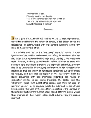 “You were used to say,
Extremity was the trier of spirits,
That common chances common men could bear,
That when the sea was calm, all boats alike
Showed mastership in floating.”
Shakespeare.
It was a part of Captain Nares’s scheme for the spring campaign that,
before the departure of the extended parties, a dog sledge should be
despatched to communicate with our consort wintering some fifty
miles to the southward of us.
The officers and men of the “Discovery” were, of course, in total
ignorance of our position and even of our safety, for no communication
had taken place between the two ships since the day of our departure
from Discovery Harbour, seven months before. As soon as there was
sufficient light to admit of travelling, the important and necessary duty
had to be undertaken of conveying information to her respecting our
position, so that the anxiety of her people concerning our safety might
be relieved, and also that the Captain of the “Discovery” might be
made acquainted with our intentions regarding the routes of
exploration allotted to our sledge travellers. The parties from the
“Discovery” would then adopt other routes, and thus the area of
unknown country to he explored would be extended to the utmost
limit possible. The work of the expedition, consisting of the journeys of
the different parties from the two ships, taking different routes, would
thus embrace all that human effort could achieve with the means
provided.
 