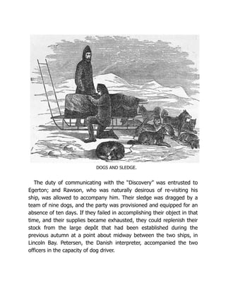 DOGS AND SLEDGE.
The duty of communicating with the “Discovery” was entrusted to
Egerton; and Rawson, who was naturally desirous of re-visiting his
ship, was allowed to accompany him. Their sledge was dragged by a
team of nine dogs, and the party was provisioned and equipped for an
absence of ten days. If they failed in accomplishing their object in that
time, and their supplies became exhausted, they could replenish their
stock from the large depôt that had been established during the
previous autumn at a point about midway between the two ships, in
Lincoln Bay. Petersen, the Danish interpreter, accompanied the two
officers in the capacity of dog driver.
 