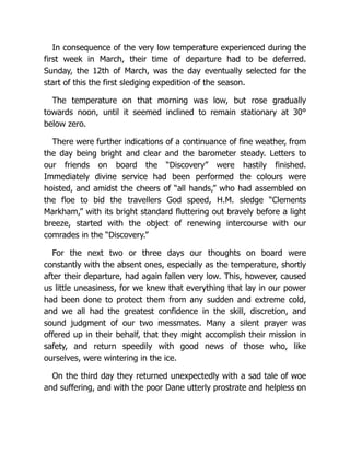 In consequence of the very low temperature experienced during the
first week in March, their time of departure had to be deferred.
Sunday, the 12th of March, was the day eventually selected for the
start of this the first sledging expedition of the season.
The temperature on that morning was low, but rose gradually
towards noon, until it seemed inclined to remain stationary at 30°
below zero.
There were further indications of a continuance of fine weather, from
the day being bright and clear and the barometer steady. Letters to
our friends on board the “Discovery” were hastily finished.
Immediately divine service had been performed the colours were
hoisted, and amidst the cheers of “all hands,” who had assembled on
the floe to bid the travellers God speed, H.M. sledge “Clements
Markham,” with its bright standard fluttering out bravely before a light
breeze, started with the object of renewing intercourse with our
comrades in the “Discovery.”
For the next two or three days our thoughts on board were
constantly with the absent ones, especially as the temperature, shortly
after their departure, had again fallen very low. This, however, caused
us little uneasiness, for we knew that everything that lay in our power
had been done to protect them from any sudden and extreme cold,
and we all had the greatest confidence in the skill, discretion, and
sound judgment of our two messmates. Many a silent prayer was
offered up in their behalf, that they might accomplish their mission in
safety, and return speedily with good news of those who, like
ourselves, were wintering in the ice.
On the third day they returned unexpectedly with a sad tale of woe
and suffering, and with the poor Dane utterly prostrate and helpless on
 