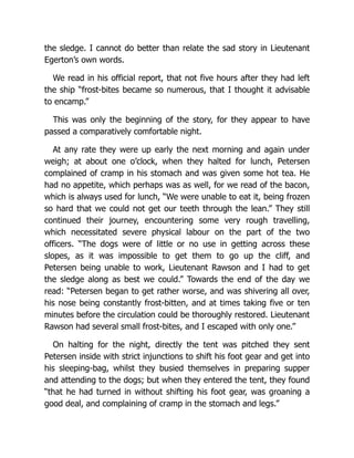 the sledge. I cannot do better than relate the sad story in Lieutenant
Egerton’s own words.
We read in his official report, that not five hours after they had left
the ship “frost-bites became so numerous, that I thought it advisable
to encamp.”
This was only the beginning of the story, for they appear to have
passed a comparatively comfortable night.
At any rate they were up early the next morning and again under
weigh; at about one o’clock, when they halted for lunch, Petersen
complained of cramp in his stomach and was given some hot tea. He
had no appetite, which perhaps was as well, for we read of the bacon,
which is always used for lunch, “We were unable to eat it, being frozen
so hard that we could not get our teeth through the lean.” They still
continued their journey, encountering some very rough travelling,
which necessitated severe physical labour on the part of the two
officers. “The dogs were of little or no use in getting across these
slopes, as it was impossible to get them to go up the cliff, and
Petersen being unable to work, Lieutenant Rawson and I had to get
the sledge along as best we could.” Towards the end of the day we
read: “Petersen began to get rather worse, and was shivering all over,
his nose being constantly frost-bitten, and at times taking five or ten
minutes before the circulation could be thoroughly restored. Lieutenant
Rawson had several small frost-bites, and I escaped with only one.”
On halting for the night, directly the tent was pitched they sent
Petersen inside with strict injunctions to shift his foot gear and get into
his sleeping-bag, whilst they busied themselves in preparing supper
and attending to the dogs; but when they entered the tent, they found
“that he had turned in without shifting his foot gear, was groaning a
good deal, and complaining of cramp in the stomach and legs.”
 