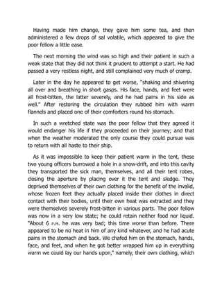 Having made him change, they gave him some tea, and then
administered a few drops of sal volatile, which appeared to give the
poor fellow a little ease.
The next morning the wind was so high and their patient in such a
weak state that they did not think it prudent to attempt a start. He had
passed a very restless night, and still complained very much of cramp.
Later in the day he appeared to get worse, “shaking and shivering
all over and breathing in short gasps. His face, hands, and feet were
all frost-bitten, the latter severely, and he had pains in his side as
well.” After restoring the circulation they rubbed him with warm
flannels and placed one of their comforters round his stomach.
In such a wretched state was the poor fellow that they agreed it
would endanger his life if they proceeded on their journey; and that
when the weather moderated the only course they could pursue was
to return with all haste to their ship.
As it was impossible to keep their patient warm in the tent, these
two young officers burrowed a hole in a snow-drift, and into this cavity
they transported the sick man, themselves, and all their tent robes,
closing the aperture by placing over it the tent and sledge. They
deprived themselves of their own clothing for the benefit of the invalid,
whose frozen feet they actually placed inside their clothes in direct
contact with their bodies, until their own heat was extracted and they
were themselves severely frost-bitten in various parts. The poor fellow
was now in a very low state; he could retain neither food nor liquid.
“About 6 p.m. he was very bad; this time worse than before. There
appeared to be no heat in him of any kind whatever, and he had acute
pains in the stomach and back. We chafed him on the stomach, hands,
face, and feet, and when he got better wrapped him up in everything
warm we could lay our hands upon,” namely, their own clothing, which
 