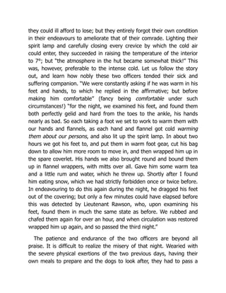 they could ill afford to lose; but they entirely forgot their own condition
in their endeavours to ameliorate that of their comrade. Lighting their
spirit lamp and carefully closing every crevice by which the cold air
could enter, they succeeded in raising the temperature of the interior
to 7°; but “the atmosphere in the hut became somewhat thick!” This
was, however, preferable to the intense cold. Let us follow the story
out, and learn how nobly these two officers tended their sick and
suffering companion. “We were constantly asking if he was warm in his
feet and hands, to which he replied in the affirmative; but before
making him comfortable” (fancy being comfortable under such
circumstances!) “for the night, we examined his feet, and found them
both perfectly gelid and hard from the toes to the ankle, his hands
nearly as bad. So each taking a foot we set to work to warm them with
our hands and flannels, as each hand and flannel got cold warming
them about our persons, and also lit up the spirit lamp. In about two
hours we got his feet to, and put them in warm foot gear, cut his bag
down to allow him more room to move in, and then wrapped him up in
the spare coverlet. His hands we also brought round and bound them
up in flannel wrappers, with mitts over all. Gave him some warm tea
and a little rum and water, which he threw up. Shortly after I found
him eating snow, which we had strictly forbidden once or twice before.
In endeavouring to do this again during the night, he dragged his feet
out of the covering; but only a few minutes could have elapsed before
this was detected by Lieutenant Rawson, who, upon examining his
feet, found them in much the same state as before. We rubbed and
chafed them again for over an hour, and when circulation was restored
wrapped him up again, and so passed the third night.”
The patience and endurance of the two officers are beyond all
praise. It is difficult to realize the misery of that night. Wearied with
the severe physical exertions of the two previous days, having their
own meals to prepare and the dogs to look after, they had to pass a
 