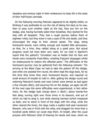 sleepless and anxious night in their endeavours to keep life in the body
of their half-frozen comrade.
On the following morning Petersen appeared to be slightly better, so
thinking it was preferable to run the risk of taking him back as he was,
than to pass such another night as the last, they put him on the
sledge, and, having hurriedly eaten their breakfast, they started for the
ship with all despatch. They had a rough journey before them of
eighteen miles; but they knew it was a case of life and death, and they
encouraged the dogs to their utmost speed. The dogs, being
homeward bound, were willing enough and needed little persuasion,
so that, for a time, they rattled along at a good pace. But actual
progress could not have been very rapid, for we read in Egerton’s
report that the patient’s “circulation was so feeble that his face and
hands were constantly frost-bitten, entailing frequent stoppages whilst
we endeavoured to restore the affected parts.” The difficulties of the
homeward journey may be gathered from the following extracts: “On
arriving at the Black Cape we had to take the patient off the sledge,
and while one assisted him round, the other kept the dogs back, for by
this time they knew they were homeward bound, and required no
small amount of trouble to hold in. After getting the sledge round and
restoring Petersen’s hands and nose (which were almost as bad again
a few minutes after), and securing him on the sledge, we again set off.
At the next cape the same difficulties were experienced, in fact rather
more, for the sledge took charge down a ‘ditch,’1 about twenty-five
feet deep, turning right over three times in its descent, and out of
which we had to drag it, and while clearing harness (which employed
us both, one to stand in front of the dogs with the whip, while the
other cleared the lines), the dogs made a sudden bolt past Lieutenant
Rawson, who was in front with the whip, and dragged me more than a
hundred yards before we could stop them. At length, after the usual
process with Petersen (that of thawing his hands and nose, which we
 