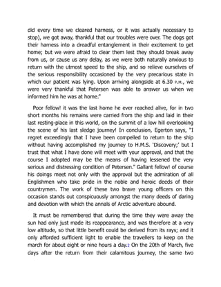 did every time we cleared harness, or it was actually necessary to
stop), we got away, thankful that our troubles were over. The dogs got
their harness into a dreadful entanglement in their excitement to get
home; but we were afraid to clear them lest they should break away
from us, or cause us any delay, as we were both naturally anxious to
return with the utmost speed to the ship, and so relieve ourselves of
the serious responsibility occasioned by the very precarious state in
which our patient was lying. Upon arriving alongside at 6.30 p.m., we
were very thankful that Petersen was able to answer us when we
informed him he was at home.”
Poor fellow! it was the last home he ever reached alive, for in two
short months his remains were carried from the ship and laid in their
last resting-place in this world, on the summit of a low hill overlooking
the scene of his last sledge journey! In conclusion, Egerton says, “I
regret exceedingly that I have been compelled to return to the ship
without having accomplished my journey to H.M.S. ‘Discovery;’ but I
trust that what I have done will meet with your approval, and that the
course I adopted may be the means of having lessened the very
serious and distressing condition of Petersen.” Gallant fellow! of course
his doings meet not only with the approval but the admiration of all
Englishmen who take pride in the noble and heroic deeds of their
countrymen. The work of these two brave young officers on this
occasion stands out conspicuously amongst the many deeds of daring
and devotion with which the annals of Arctic adventure abound.
It must be remembered that during the time they were away the
sun had only just made its reappearance, and was therefore at a very
low altitude, so that little benefit could be derived from its rays; and it
only afforded sufficient light to enable the travellers to keep on the
march for about eight or nine hours a day.2 On the 20th of March, five
days after the return from their calamitous journey, the same two
 