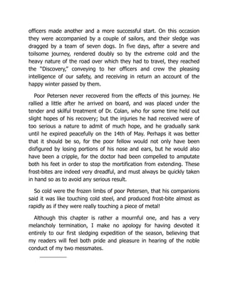 officers made another and a more successful start. On this occasion
they were accompanied by a couple of sailors, and their sledge was
dragged by a team of seven dogs. In five days, after a severe and
toilsome journey, rendered doubly so by the extreme cold and the
heavy nature of the road over which they had to travel, they reached
the “Discovery,” conveying to her officers and crew the pleasing
intelligence of our safety, and receiving in return an account of the
happy winter passed by them.
Poor Petersen never recovered from the effects of this journey. He
rallied a little after he arrived on board, and was placed under the
tender and skilful treatment of Dr. Colan, who for some time held out
slight hopes of his recovery; but the injuries he had received were of
too serious a nature to admit of much hope, and he gradually sank
until he expired peacefully on the 14th of May. Perhaps it was better
that it should be so, for the poor fellow would not only have been
disfigured by losing portions of his nose and ears, but he would also
have been a cripple, for the doctor had been compelled to amputate
both his feet in order to stop the mortification from extending. These
frost-bites are indeed very dreadful, and must always be quickly taken
in hand so as to avoid any serious result.
So cold were the frozen limbs of poor Petersen, that his companions
said it was like touching cold steel, and produced frost-bite almost as
rapidly as if they were really touching a piece of metal!
Although this chapter is rather a mournful one, and has a very
melancholy termination, I make no apology for having devoted it
entirely to our first sledging expedition of the season, believing that
my readers will feel both pride and pleasure in hearing of the noble
conduct of my two messmates.
 