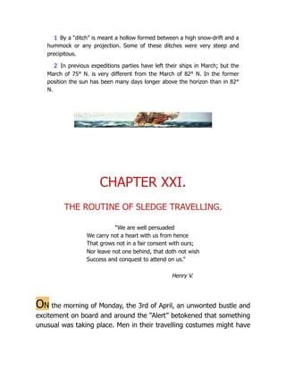 1 By a “ditch” is meant a hollow formed between a high snow-drift and a
hummock or any projection. Some of these ditches were very steep and
precipitous.
2 In previous expeditions parties have left their ships in March; but the
March of 75° N. is very different from the March of 82° N. In the former
position the sun has been many days longer above the horizon than in 82°
N.
CHAPTER XXI.
THE ROUTINE OF SLEDGE TRAVELLING.
“We are well persuaded
We carry not a heart with us from hence
That grows not in a fair consent with ours;
Nor leave not one behind, that doth not wish
Success and conquest to attend on us.”
Henry V.
On the morning of Monday, the 3rd of April, an unwonted bustle and
excitement on board and around the “Alert” betokened that something
unusual was taking place. Men in their travelling costumes might have
 