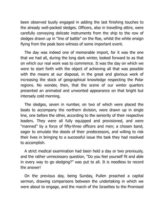 been observed busily engaged in adding the last finishing touches to
the already well-packed sledges. Officers, also in travelling attire, were
carefully conveying delicate instruments from the ship to the row of
sledges drawn up in “line of battle” on the floe, whilst the white ensign
flying from the peak bore witness of some important event.
The day was indeed one of memorable import, for it was the one
that we had all, during the long dark winter, looked forward to as that
on which our real work was to commence. It was the day on which we
were to start forth with the object of achieving all that was possible
with the means at our disposal, in the great and glorious work of
increasing the stock of geographical knowledge respecting the Polar
regions. No wonder, then, that the scene of our winter quarters
presented an animated and unwonted appearance on that bright but
intensely cold morning.
The sledges, seven in number, on two of which were placed the
boats to accompany the northern division, were drawn up in single
line, one before the other, according to the seniority of their respective
leaders. They were all fully equipped and provisioned, and were
“manned” by a force of fifty-three officers and men; a chosen band,
eager to emulate the deeds of their predecessors, and willing to risk
their lives in bringing to a successful issue the task they had resolved
to accomplish.
A strict medical examination had been held a day or two previously,
and the rather unnecessary question, “Do you feel yourself fit and able
in every way to go sledging?” was put to all. It is needless to record
the answer!
On the previous day, being Sunday, Pullen preached a capital
sermon, drawing comparisons between the undertaking in which we
were about to engage, and the march of the Israelites to the Promised
 