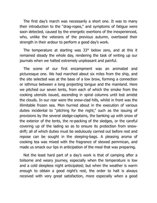 The first day’s march was necessarily a short one. It was to many
their introduction to the “drag-ropes,” and symptoms of fatigue were
soon detected, caused by the energetic exertions of the inexperienced,
who, unlike the veterans of the previous autumn, overtaxed their
strength in their ardour to perform a good day’s work.
The temperature at starting was 33° below zero, and at this it
remained steady the whole day, rendering the task of writing up our
journals when we halted extremely unpleasant and painful.
The scene of our first encampment was an animated and
picturesque one. We had marched about six miles from the ship, and
the site selected was at the base of a low brow, forming a connection
or isthmus between a long projecting tongue and the mainland. Here
we pitched our seven tents, from each of which the smoke from the
cooking utensils issued, ascending in spiral columns until lost amidst
the clouds. In our rear were the snow-clad hills, whilst in front was the
illimitable frozen sea. Men hurried about in the execution of various
duties incidental to “pitching for the night,” such as the issuing of
provisions by the several sledge-captains, the banking up with snow of
the exterior of the tents, the re-packing of the sledges, or the careful
covering up of the lading so as to ensure its protection from snow-
drift; all of which duties must be sedulously carried out before rest and
repose can be sought in the sleeping-bags. A pleasing aroma of
cooking tea was mixed with the fragrance of stewed pemmican, and
made us smack our lips in anticipation of the meal that was preparing.
Not the least hard part of a day’s work is that of camping after a
toilsome and weary journey, especially when the temperature is low
and a cold sleepless night anticipated; but when the weather is warm
enough to obtain a good night’s rest, the order to halt is always
received with very great satisfaction, more especially when a good
 