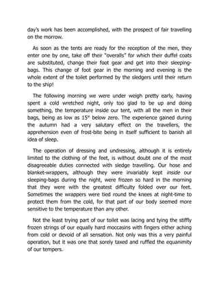 day’s work has been accomplished, with the prospect of fair travelling
on the morrow.
As soon as the tents are ready for the reception of the men, they
enter one by one, take off their “overalls” for which their duffel coats
are substituted, change their foot gear and get into their sleeping-
bags. This change of foot gear in the morning and evening is the
whole extent of the toilet performed by the sledgers until their return
to the ship!
The following morning we were under weigh pretty early, having
spent a cold wretched night, only too glad to be up and doing
something, the temperature inside our tent, with all the men in their
bags, being as low as 15° below zero. The experience gained during
the autumn had a very salutary effect on the travellers, the
apprehension even of frost-bite being in itself sufficient to banish all
idea of sleep.
The operation of dressing and undressing, although it is entirely
limited to the clothing of the feet, is without doubt one of the most
disagreeable duties connected with sledge travelling. Our hose and
blanket-wrappers, although they were invariably kept inside our
sleeping-bags during the night, were frozen so hard in the morning
that they were with the greatest difficulty folded over our feet.
Sometimes the wrappers were tied round the knees at night-time to
protect them from the cold, for that part of our body seemed more
sensitive to the temperature than any other.
Not the least trying part of our toilet was lacing and tying the stiffly
frozen strings of our equally hard moccasins with fingers either aching
from cold or devoid of all sensation. Not only was this a very painful
operation, but it was one that sorely taxed and ruffled the equanimity
of our tempers.
 