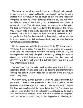 The snow over which we travelled was very soft and, unfortunately
for us, was also very deep, making the dragging with our heavily laden
sledges most laborious, in fact so much so that we were frequently
compelled to resort to “double banking;” that is to say, the two crews
would be employed in first dragging on one sledge and then return to
advance the other. This, of course, made our progress very slow. After
the long confinement of the men during the darkness of the winter,
they were, in spite of the careful attention that had been paid to daily
exercise, hardly in what might be called first-rate condition, so that
fatigue for the first few days was felt by the majority, and not wishing
to impose too much on their zealous desire to push on, short journeys
were in consequence performed.
On the second day out, the temperature fell to 45° below zero, or
77° below freezing point. The cold then was so intense as to deprive
us of sleep, the temperature inside the tent being as low as -25°, the
whole period of rest being occupied in attempting to keep the blood in
circulation. Several frost-bites were sustained, but they were all
attended to in time, and resulted in nothing worse than severe and
very uncomfortable blisters.
So hard were our tent robes and sleeping-bags frozen that they
resembled sheet-iron, and care had to be taken to prevent them from
coming into contact with the face, for an abrasion of the skin would
undoubtedly follow!
Our curry paste, a small quantity of which we used to mix with our
pemmican to make it more palateable, looked, as the cook of the day
observed, exactly like a piece of brass, and was equally hard. Cramp in
the legs was complained of by many during the first few nights, but
gradually wore off, having in all probability been induced by the severe
and unaccustomed exercise. Thirst was also a subject of complaint,
and this, except at meal times, it was impossible to alleviate; for
 