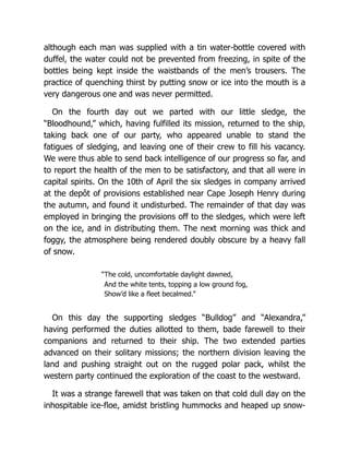 although each man was supplied with a tin water-bottle covered with
duffel, the water could not be prevented from freezing, in spite of the
bottles being kept inside the waistbands of the men’s trousers. The
practice of quenching thirst by putting snow or ice into the mouth is a
very dangerous one and was never permitted.
On the fourth day out we parted with our little sledge, the
“Bloodhound,” which, having fulfilled its mission, returned to the ship,
taking back one of our party, who appeared unable to stand the
fatigues of sledging, and leaving one of their crew to fill his vacancy.
We were thus able to send back intelligence of our progress so far, and
to report the health of the men to be satisfactory, and that all were in
capital spirits. On the 10th of April the six sledges in company arrived
at the depôt of provisions established near Cape Joseph Henry during
the autumn, and found it undisturbed. The remainder of that day was
employed in bringing the provisions off to the sledges, which were left
on the ice, and in distributing them. The next morning was thick and
foggy, the atmosphere being rendered doubly obscure by a heavy fall
of snow.
“The cold, uncomfortable daylight dawned,
And the white tents, topping a low ground fog,
Show’d like a fleet becalmed.”
On this day the supporting sledges “Bulldog” and “Alexandra,”
having performed the duties allotted to them, bade farewell to their
companions and returned to their ship. The two extended parties
advanced on their solitary missions; the northern division leaving the
land and pushing straight out on the rugged polar pack, whilst the
western party continued the exploration of the coast to the westward.
It was a strange farewell that was taken on that cold dull day on the
inhospitable ice-floe, amidst bristling hummocks and heaped up snow-
 
