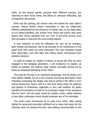 drifts, as the several parties pursued their different courses, one
returning to their Arctic home, the others to unknown difficulties, but
to hoped-for discoveries.
Brief was the parting, but sincere were the wishes for each other’s
success. Hearty British cheers resounded in that icy wilderness,
hitherto undisturbed by the presence of mortal man, as we bade adieu
to our fellow-travellers, the echoes from which had scarce died away
before their forms vanished from our view in the thick driving snow
that shrouded in obscurity the surrounding objects.
It was, however, no time for reflection; for now all our energies,
both mental and physical, had to be devoted to the furtherance of the
great work with which we were entrusted. The men resolutely seized
their drag-ropes, and with light and willing hearts commenced their
toilsome advance.
In order to enable my readers to follow us during the time we were
engaged in the sledging operations, I will endeavour to explain, as
briefly as possible, the ordinary daily routine invariably carried out by
those so employed belonging to the “Alert.”
The cook for the day is an important personage, and his duties, as I
have before related, are of a very onerous and trying description. Each
individual composing the sledge crew has to perform this office in turn
during twenty-four hours, and it is one that sorely taxes his patience
and powers of endurance, especially in very cold weather. He gladly
transfers his functions as cook to his successor, happy in the assurance
that his “turn” will not come round for another week, unless sickness
or any other unforeseen event should prostrate any of his comrades.
The cook’s work commences at an early hour, when, after having
lighted his lamp and converted sufficient ice or snow into water for the
morning meal, he reenters the tent, and walking unconcernedly on the
 
