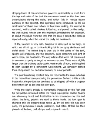 sleeping forms of his companions, proceeds deliberately to brush from
the top and sides of the tent the condensed moisture that has been
accumulating during the night, and which falls in minute frozen
particles on the coverlet. This operation being concluded, to the no
small relief of those over whom he has been walking, the coverlet is
removed, well brushed, shaken, folded up, and placed on the sledge.
He then busies himself with the important preparations for breakfast.
In about two hours from the time that the cook is called, the cocoa is
reported ready, when the rest of the party are awakened.
If the weather is very cold, breakfast is discussed in our bags, in
which we all sit up; a comical-looking lot in our grey skull-caps and
duffel coats! The biscuit bag is then laid in the centre of the tent,
spoons are produced, and the pannikins, each containing one pint of
warm cocoa, are handed in. The only articles that were not considered
as common property amongst us were our spoons. These were slightly
larger than an ordinary table-spoon, were made of horn, and supplied
to each sledger by a beneficent Government. We generally carried
them slung round our necks by laniards, or in our pockets.
The pannikins being emptied they are returned to the cook, who has
in the mean time been preparing the pemmican. So hard is this article
frozen that the portions for use have to be chipped off with a chopper
before they can be put into the stew-pan.
While the cook’s anxiety is momentarily increased by the fear that
his fuel will be consumed before the repast is prepared, and his fingers
are alternately burnt and frost-bitten in his endeavours to trim and
adjust the lamp, prayers are read to those inside, the foot gear is
changed and the sleeping-bags rolled up. By the time this has been
done, the pemmican is ready, passed in, and eaten. Orders are then
given to strike tent, pack sledge, and prepare to march.
 