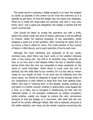 The great secret in packing a sledge properly is to have the weights
as nearly as possible in the centre—as far from the extremes as it is
possible to get them, so that the sledge may rise easily over obstacles.
When all is ready, the drag-ropes are manned, and with a “one, two,
three, haul,” and a good pull altogether, the sledge is started and the
march commenced.
Care should be taken to scrape the pannikins out with a knife,
before the refuse inside has time to freeze, otherwise it will be difficult
to remove. Water for washing purposes, of any description, whilst
sledging is quite out of the question. After marching for about five or
six hours, a halt is called for lunch. This meal consists of four ounces
of bacon, a little biscuit, and a warm pannikin of tea to each man.
Although the most refreshing and enjoyable of all our meals,
luncheon was, when there was much wind, or the weather intensely
cold, a very trying one. The halt is of necessity long. Frequently an
hour or an hour and a half elapses before the tea is reported ready,
during which time the men are compelled to keep constantly on the
move to avoid frost-bites. When there is much wind the tent is
pitched; but this adds little to our comfort, for it is too cold to remain
inside for any length of time. If we were not all suffering from the
same cause, we should be disposed to laugh at the strange antics of
our companions in their efforts to keep their feet from getting frost-
bitten. One man is “marking time” at the double; another jumping up
and down in a frantic manner; another is sitting down cross-legged like
a Turk, or a tailor, and is occupied in belabouring his feet with his
mittened hands, in his energetic endeavours to restore circulation;
whilst another, unable any longer to endure the cold, commences
furiously to kick the sledge, or a hummock, with both feet like one
bereft of his senses. Although halted, little rest is enjoyed; anxiously is
the kettle watched, and many are the tender inquiries concerning the
 