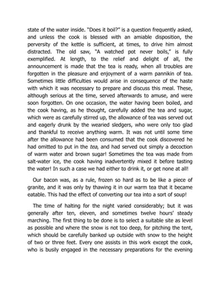 state of the water inside. “Does it boil?” is a question frequently asked,
and unless the cook is blessed with an amiable disposition, the
perversity of the kettle is sufficient, at times, to drive him almost
distracted. The old saw, “A watched pot never boils,” is fully
exemplified. At length, to the relief and delight of all, the
announcement is made that the tea is ready, when all troubles are
forgotten in the pleasure and enjoyment of a warm pannikin of tea.
Sometimes little difficulties would arise in consequence of the haste
with which it was necessary to prepare and discuss this meal. These,
although serious at the time, served afterwards to amuse, and were
soon forgotten. On one occasion, the water having been boiled, and
the cook having, as he thought, carefully added the tea and sugar,
which were as carefully stirred up, the allowance of tea was served out
and eagerly drunk by the wearied sledgers, who were only too glad
and thankful to receive anything warm. It was not until some time
after the allowance had been consumed that the cook discovered he
had omitted to put in the tea, and had served out simply a decoction
of warm water and brown sugar! Sometimes the tea was made from
salt-water ice, the cook having inadvertently mixed it before tasting
the water! In such a case we had either to drink it, or get none at all!
Our bacon was, as a rule, frozen so hard as to be like a piece of
granite, and it was only by thawing it in our warm tea that it became
eatable. This had the effect of converting our tea into a sort of soup!
The time of halting for the night varied considerably; but it was
generally after ten, eleven, and sometimes twelve hours’ steady
marching. The first thing to be done is to select a suitable site as level
as possible and where the snow is not too deep, for pitching the tent,
which should be carefully banked up outside with snow to the height
of two or three feet. Every one assists in this work except the cook,
who is busily engaged in the necessary preparations for the evening
 