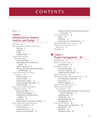 i
iii
C O N
N T
T E
E N
N T
T S
S
Preface IX
Chapter 1
1
Introduction t
to S
Systems
Analysis a
and D
Design
n 1
INTRODUCTION 2
THE SYSTEMS DEVELOPMENT LIFE CYCLE 3
Planning 4
Analysis 4
Design 5
Implementation 6
SYSTEMS DEVELOPMENT
METHODOLOGIES 6
Structured Design 8
Rapid Application Development
(RAD) 10
Agile Development 14
Selecting the Appropriate Development
Methodology 18
TYPICAL SYSTEMS ANALYST ROLES
AND SKILLS 20
Business Analyst 21
Systems Analyst 21
Infrastructure Analyst 22
Change Management Analyst 22
Project Manager 22
BASIC CHARACTERISTICS OF OBJECT-
ORIENTED SYSTEMS 23
Classes and Objects 23
Methods and Messages 24
Encapsulation and Information
Hiding 24
Inheritance 25
Polymorphism and Dynamic Binding 27
OBJECT-ORIENTED SYSTEMS ANALYSIS
AND DESIGN (OOSAD) 28
Use-Case Driven 28
Architecture-centric 29
Iterative and Incremental 29
Beneﬁts of Object-Oriented Systems Analysis
and Design 29
THE UNIFIED PROCESS 30
Phases 30
Workﬂows 32
Extensions to the Uniﬁed Process 35
THE UNIFIED MODELING LANGUAGE 39
APPLYING THE CONCEPTS AT CD
SELECTIONS 41
Summary 41
■ Chapter 2
2
Project Management
t 48
INTRODUCTION 49
PROJECT IDENTIFICATION 51
System Request 52
FEASIBILITY ANALYSIS 54
Technical Feasibility 55
Economic Feasibility 56
Organizational Feasibility 64
PROJECT SELECTION 66
TRADITIONAL PROJECT MANAGEMENT TOOLS 69
Work Breakdown Structures 70
Gantt Chart 71
Network Diagram 71
PROJECT EFFORT ESTIMATION 73
CREATING AND MANAGING
THE WORKPLAN 79
Evolutionary Work Breakdown Structures and
Iterative Workplans 79
Managing Scope 84
Timeboxing 84
Reﬁning Estimates 86
Managing Risk 87
STAFFING THE PROJECT 88
Characteristics of a Jelled Team 88
Stafﬁng Plan 90
Motivation 93
Handling Conﬂict 94
 