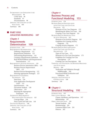ENVIRONMENT AND INFRASTRUCTURE
MANAGEMENT 96
CASE Tools 96
Standards 97
Documentation 98
APPLYING THE CONCEPTS AT CD
SELECTIONS 100
Summary 100
■ PART ONE
ANALYSIS MODELING 107
C
Chapter 3
3
Requirements
Determination
n 109
INTRODUCTION 110
REQUIREMENTS DETERMINATION 110
Deﬁning a Requirement 112
Requirements Deﬁnition 115
Determining Requirements 116
Creating a Requirements Deﬁnition 117
Real-World Problems with Requirements
Determination 117
REQUIREMENTS ANALYSIS STRATEGIES 118
Business Process Automation (BPA) 118
Business Process Improvement
(BPI) 121
Business Process Reengineering 122
Selecting Appropriate Strategies 123
REQUIREMENTS-GATHERING
TECHNIQUES 125
Interviews 126
Joint Application Development
(JAD) 132
Questionnaires 136
Document Analysis 138
Observation 139
Selecting the Appropriate
Techniques 141
ALTERNATIVE REQUIREMENTS
DOCUMENTATION TECHNIQUES 143
Concept Maps 144
Story Cards and Task Lists 144
THE SYSTEM PROPOSAL 146
APPLYING THE CONCEPTS AT CD
SELECTIONS 147
Summary 148
Chapter 4
4
Business P
Process and
Functional M
Modeling
g 153
INTRODUCTION 154
BUSINESS PROCESS IDENTIFICATION
WITH USE CASES AND USE-CASE
DIAGRAMS 155
Elements of Use Case Diagrams 155
Identifying the Major Use Cases 160
Creating a Use-Case Diagram 161
BUSINESS PROCESS MODELING WITH
ACTIVITY DIAGRAMS 163
Elements of an Activity Diagram 165
Guidelines for Creating Activity
Diagrams 170
Creating Activity Diagrams 171
BUSINESS PROCESS DOCUMENTATION
WITH USE CASES AND USE-CASE
DESCRIPTIONS 173
Types of Use Cases 175
Elements of a Use-Case Description 175
Guidelines for Creating Use-Case
Descriptions 179
Creating Use Case Descriptions 180
VERIFYING AND VALIDATING THE BUSINESS PROCESSES
AND FUNCTIONAL
MODELS 184
Veriﬁcation and Validation through
Walkthroughs 184
Functional Model Veriﬁcation and
Validation 185
APPLYING THE CONCEPTS AT
CD SELECTIONS 188
Summary 188
■ Chapter 5
5
Structural M
Modeling
g 195
INTRODUCTION 195
STRUCTURAL MODELS 196
Classes, Attributes, and Operations 197
Relationships 197
OBJECT IDENTIFICATION 199
Textual Analysis 199
Brainstorming 201
Common Object Lists 201
Patterns 202
iv Contents
 