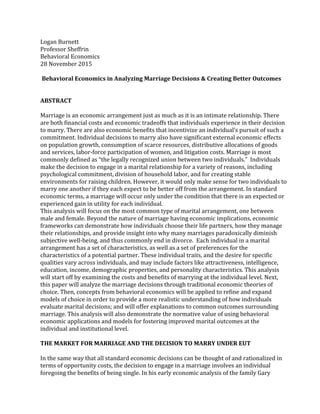 Logan	
  Burnett	
  
Professor	
  Sheffrin	
  
Behavioral	
  Economics	
  
28	
  November	
  2015	
  
	
  
Behavioral	
  Economics	
  in	
  Analyzing	
  Marriage	
  Decisions	
  &	
  Creating	
  Better	
  Outcomes	
  
	
  
	
  
ABSTRACT	
  
	
  
Marriage	
  is	
  an	
  economic	
  arrangement	
  just	
  as	
  much	
  as	
  it	
  is	
  an	
  intimate	
  relationship.	
  There	
  
are	
  both	
  financial	
  costs	
  and	
  economic	
  tradeoffs	
  that	
  individuals	
  experience	
  in	
  their	
  decision	
  
to	
  marry.	
  There	
  are	
  also	
  economic	
  benefits	
  that	
  incentivize	
  an	
  individual’s	
  pursuit	
  of	
  such	
  a	
  
commitment.	
  Individual	
  decisions	
  to	
  marry	
  also	
  have	
  significant	
  external	
  economic	
  effects	
  
on	
  population	
  growth,	
  consumption	
  of	
  scarce	
  resources,	
  distributive	
  allocations	
  of	
  goods	
  
and	
  services,	
  labor-­‐force	
  participation	
  of	
  women,	
  and	
  litigation	
  costs.	
  Marriage	
  is	
  most	
  
commonly	
  defined	
  as	
  “the	
  legally	
  recognized	
  union	
  between	
  two	
  individuals.”	
  	
  Individuals	
  
make	
  the	
  decision	
  to	
  engage	
  in	
  a	
  marital	
  relationship	
  for	
  a	
  variety	
  of	
  reasons,	
  including	
  
psychological	
  commitment,	
  division	
  of	
  household	
  labor,	
  and	
  for	
  creating	
  stable	
  
environments	
  for	
  raising	
  children.	
  However,	
  it	
  would	
  only	
  make	
  sense	
  for	
  two	
  individuals	
  to	
  
marry	
  one	
  another	
  if	
  they	
  each	
  expect	
  to	
  be	
  better	
  off	
  from	
  the	
  arrangement.	
  In	
  standard	
  
economic	
  terms,	
  a	
  marriage	
  will	
  occur	
  only	
  under	
  the	
  condition	
  that	
  there	
  is	
  an	
  expected	
  or	
  
experienced	
  gain	
  in	
  utility	
  for	
  each	
  individual.	
  	
  
This	
  analysis	
  will	
  focus	
  on	
  the	
  most	
  common	
  type	
  of	
  marital	
  arrangement,	
  one	
  between	
  
male	
  and	
  female.	
  Beyond	
  the	
  nature	
  of	
  marriage	
  having	
  economic	
  implications,	
  economic	
  
frameworks	
  can	
  demonstrate	
  how	
  individuals	
  choose	
  their	
  life	
  partners,	
  how	
  they	
  manage	
  
their	
  relationships,	
  and	
  provide	
  insight	
  into	
  why	
  many	
  marriages	
  paradoxically	
  diminish	
  
subjective	
  well-­‐being,	
  and	
  thus	
  commonly	
  end	
  in	
  divorce.	
  	
  Each	
  individual	
  in	
  a	
  marital	
  
arrangement	
  has	
  a	
  set	
  of	
  characteristics,	
  as	
  well	
  as	
  a	
  set	
  of	
  preferences	
  for	
  the	
  
characteristics	
  of	
  a	
  potential	
  partner.	
  These	
  individual	
  traits,	
  and	
  the	
  desire	
  for	
  specific	
  
qualities	
  vary	
  across	
  individuals,	
  and	
  may	
  include	
  factors	
  like	
  attractiveness,	
  intelligence,	
  
education,	
  income,	
  demographic	
  properties,	
  and	
  personality	
  characteristics.	
  This	
  analysis	
  
will	
  start	
  off	
  by	
  examining	
  the	
  costs	
  and	
  benefits	
  of	
  marrying	
  at	
  the	
  individual	
  level.	
  Next,	
  
this	
  paper	
  will	
  analyze	
  the	
  marriage	
  decisions	
  through	
  traditional	
  economic	
  theories	
  of	
  
choice.	
  Then,	
  concepts	
  from	
  behavioral	
  economics	
  will	
  be	
  applied	
  to	
  refine	
  and	
  expand	
  
models	
  of	
  choice	
  in	
  order	
  to	
  provide	
  a	
  more	
  realistic	
  understanding	
  of	
  how	
  individuals	
  
evaluate	
  marital	
  decisions;	
  and	
  will	
  offer	
  explanations	
  to	
  common	
  outcomes	
  surrounding	
  
marriage.	
  This	
  analysis	
  will	
  also	
  demonstrate	
  the	
  normative	
  value	
  of	
  using	
  behavioral	
  
economic	
  applications	
  and	
  models	
  for	
  fostering	
  improved	
  marital	
  outcomes	
  at	
  the	
  
individual	
  and	
  institutional	
  level.	
  	
  
	
  
THE	
  MARKET	
  FOR	
  MARRIAGE	
  AND	
  THE	
  DECISION	
  TO	
  MARRY	
  UNDER	
  EUT	
  
	
  
In	
  the	
  same	
  way	
  that	
  all	
  standard	
  economic	
  decisions	
  can	
  be	
  thought	
  of	
  and	
  rationalized	
  in	
  
terms	
  of	
  opportunity	
  costs,	
  the	
  decision	
  to	
  engage	
  in	
  a	
  marriage	
  involves	
  an	
  individual	
  
foregoing	
  the	
  benefits	
  of	
  being	
  single.	
  In	
  his	
  early	
  economic	
  analysis	
  of	
  the	
  family	
  Gary	
  
 