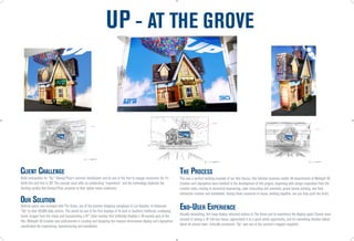 UP - AT THE GROVE


                                                                                                                                                       47” 3D Display


                                                        47” 3D Display


                                                                                                                                                                                                                                         47” 3D Display




                                                                         2

                                                                                                                                                                        3                                                                                 1




CliEnT CHAllEnGE                                                                                                             THE PROCESS
Build anticipation for “Up,” Disney/Pixar’s summer blockbuster and be one of the first to engage consumers for it’s          This was a perfect working example of our One Source, One Solution business model. All departments of Midnight Oil
tenth film and first in 3D! The concept must offer an exhilarating “experience” and the technology duplicate the             Creative and LAgraphico were involved in the development of this project, beginning with design inspiration from the
dazzling quality that Disney/Pixar presents to their global movie audiences.                                                 creative team, moving to structural engineering, color retouching and premedia, grand format printing, and final
                                                                                                                             interactive creation and installation. Having these resources in house, working together, we can truly push the limits.
OUR SOlUTiOn
Optimal space was arranged with The Grove, one of the premier shopping complexes in Los Angeles, to showcase
“Up” to their 40,000 daily visitors. This would be one of the first displays of its kind in Southern California, employing
                                                                                                                             End-USER ExPERiEnCE
iconic images from the movie and incorporating a 47” video monitor that brilliantly displays a 30-second spot of the         Visually stimulating, this huge display attracted visitors to The Grove just to experience the display again! Guests were
film. Midnight Oil Creative was instrumental in creating and designing the massive dimensional display and LAgraphico        amazed at seeing a 16’ full-size house, appreciated it as a great photo opportunity, and it’s something families talked
coordinated the engineering, manufacturing and installation.                                                                 about all around town. Critically acclaimed, “Up” was one of the summer’s biggest megahits.
 