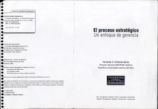 Datos de catalogación bibliográfica 
El proceso estratégico 
Un enfoque de gerencia 
.'AlESSIO IPINZAFERNANDOA. 
_ El proceso estratégico: Un enfoque de gerencia 
~earson Educación de México S.A. De C.V.,2008 
185 x n.'i ('m p.472 
••• 
•• 
• 
ISBN10: 970261290X ' 
ISBN13: 97B9702612902 
ea: María Fernanda Castillo 
fernand a .castillo@pearsoned.com.pe 
. eción de estilo: Alessandra.Canessa 
., y diagramación: Magdalena Acevedo 
~o de cubierta: Vlctor Goyburo •• 
• 2008 Centrum - Centro de Negocios 
tjflcja Universidad Católica del Perú .'03 edición, 2008 
~ 2008 par Pearsan Educación de México S.A. de C.V. 
• Altacomuko N° 500 50 piso 
Col. Industrial Ateto 
!•• 
S3j19 N.ou(;.olpan de Ju,;reL, Cste.do de México 
ce Hall es una marca registrada de Pearson Educación de México S.A. de C.V. • 
.ados todos los derechos. Ni la totdliddd ni j.)dl le tle esta publicación pueden reproducirse. registri!lr- 
, •.ransmitirse. por un sistema de recuperación de información en ninguna forma ni por ningún medio, 
.ctrónico, mecánico, fotoquimico, magnético o electroóptico, por fotocopia, grabación o cualquier 
.in permiso previo por escrito del edltor. . 
Fernando A. D'Alessio Ipinza 
Director General CENTRUM Católica 
Pontificia Universidad Católica del Perú 
PEARS'ON 
~ 
;;Edúpa~tó!il~ 
.0: 970261290X 
.L!3:9789702612902 .0en México I tlrinted In MexlCO •••• 
Perú. Argentina. Brasil. Chile. Colombia. Costa Rica 
España. Guatemala. México. Puerto Rico. Venezuela 
 