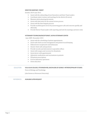 DIRECTOR ASSISTANT, TARGET
October 2010- June 2013
 Assist with the onboarding of new Executives and Store Team Leaders
 Coordinate talent routines and meetings for the district (8 stores)
 Maintain talent planning documents
 Assist with data entry for the annual review process
 Assist with the data integrity process
 Provide excellent guest service by answering guest calls and concerns quickly and
efficiently
 Provide District Team Leader with reporting and tools for meetings and store visits
VETERINARY TECHNICIAN/RECEPTIONIST, ALPHA VETERINARY CENTER
June 2009- November 2015
 Assist with the scheduling of patient appointments
 Assist with client account management and patient record keeping
 Onboard new receptionists and technicians
 Answer client calls and questions
 Provide records and information to specialists offices
 Assist with surgery and recovery for all patients
 Assist doctor with appointments
 Administer medications and vaccinations to patients
 Fill patient prescriptions
 Processlaboratory specimens
 Client education
EDUCATION VILLA JULIE COLLEGE, STEVENSON MD, BACEHLORS OF SCIENCE- INTERDISCIPINLARY STUDIES
Focus in Biology and Psychology
(also known as Stevenson University)
REFERENCES AVAILABLE UPON REQUEST
Page 2
 