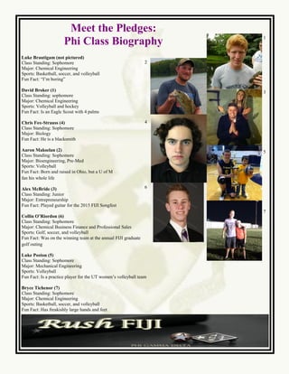 Meet the Pledges:
Phi Class Biography
Luke Brautigam (not pictured)
Class Standing: Sophomore
Major: Chemical Engineering
Sports: Basketball, soccer, and volleyball
Fun Fact: “I’m boring”
David Broker (1)
Class Standing: sophomore
Major: Chemical Engineering
Sports: Volleyball and hockey
Fun Fact: Is an Eagle Scout with 4 palms
Chris Fox-Strauss (4)
Class Standing: Sophomore
Major: Biology
Fun Fact: He is a blacksmith
Aaron Makselan (2)
Class Standing: Sophomore
Major: Bioengineering, Pre-Med
Sports: Volleyball
Fun Fact: Born and raised in Ohio, but a U of M
fan his whole life
Alex McBride (3)
Class Standing: Junior
Major: Entrepreneurship
Fun Fact: Played guitar for the 2015 FIJI Songfest
Collin O’Riordon (6)
Class Standing: Sophomore
Major: Chemical Business Finance and Professional Sales
Sports: Golf, soccer, and volleyball
Fun Fact: Was on the winning team at the annual FIJI graduate
golf outing
Luke Poston (5)
Class Standing: Sophomore
Major: Mechanical Engineering
Sports: Volleyball
Fun Fact: Is a practice player for the UT women’s volleyball team
Bryce Tichenor (7)
Class Standing: Sophomore
Major: Chemical Engineering
Sports: Basketball, soccer, and volleyball
Fun Fact: Has freakishly large hands and feet
2
4
6
1
3
5
7
 